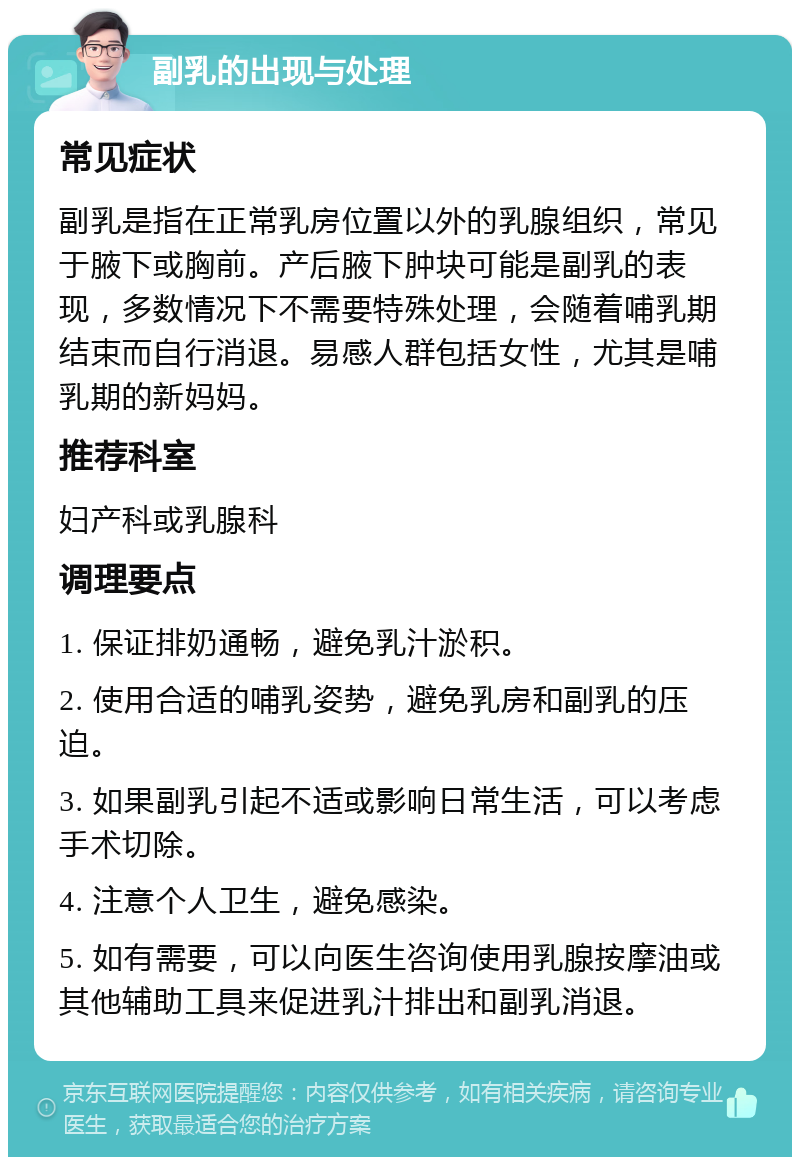 副乳的出现与处理 常见症状 副乳是指在正常乳房位置以外的乳腺组织，常见于腋下或胸前。产后腋下肿块可能是副乳的表现，多数情况下不需要特殊处理，会随着哺乳期结束而自行消退。易感人群包括女性，尤其是哺乳期的新妈妈。 推荐科室 妇产科或乳腺科 调理要点 1. 保证排奶通畅，避免乳汁淤积。 2. 使用合适的哺乳姿势，避免乳房和副乳的压迫。 3. 如果副乳引起不适或影响日常生活，可以考虑手术切除。 4. 注意个人卫生，避免感染。 5. 如有需要，可以向医生咨询使用乳腺按摩油或其他辅助工具来促进乳汁排出和副乳消退。