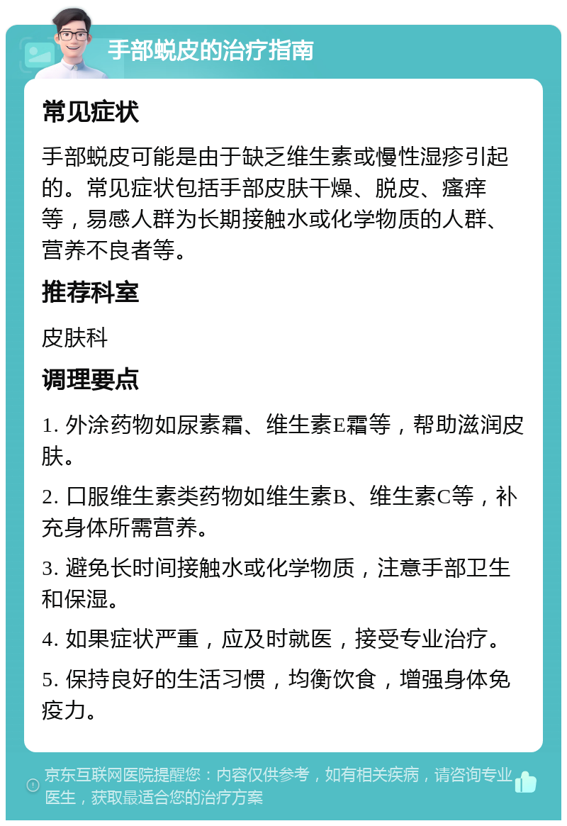 手部蜕皮的治疗指南 常见症状 手部蜕皮可能是由于缺乏维生素或慢性湿疹引起的。常见症状包括手部皮肤干燥、脱皮、瘙痒等，易感人群为长期接触水或化学物质的人群、营养不良者等。 推荐科室 皮肤科 调理要点 1. 外涂药物如尿素霜、维生素E霜等，帮助滋润皮肤。 2. 口服维生素类药物如维生素B、维生素C等，补充身体所需营养。 3. 避免长时间接触水或化学物质，注意手部卫生和保湿。 4. 如果症状严重，应及时就医，接受专业治疗。 5. 保持良好的生活习惯，均衡饮食，增强身体免疫力。