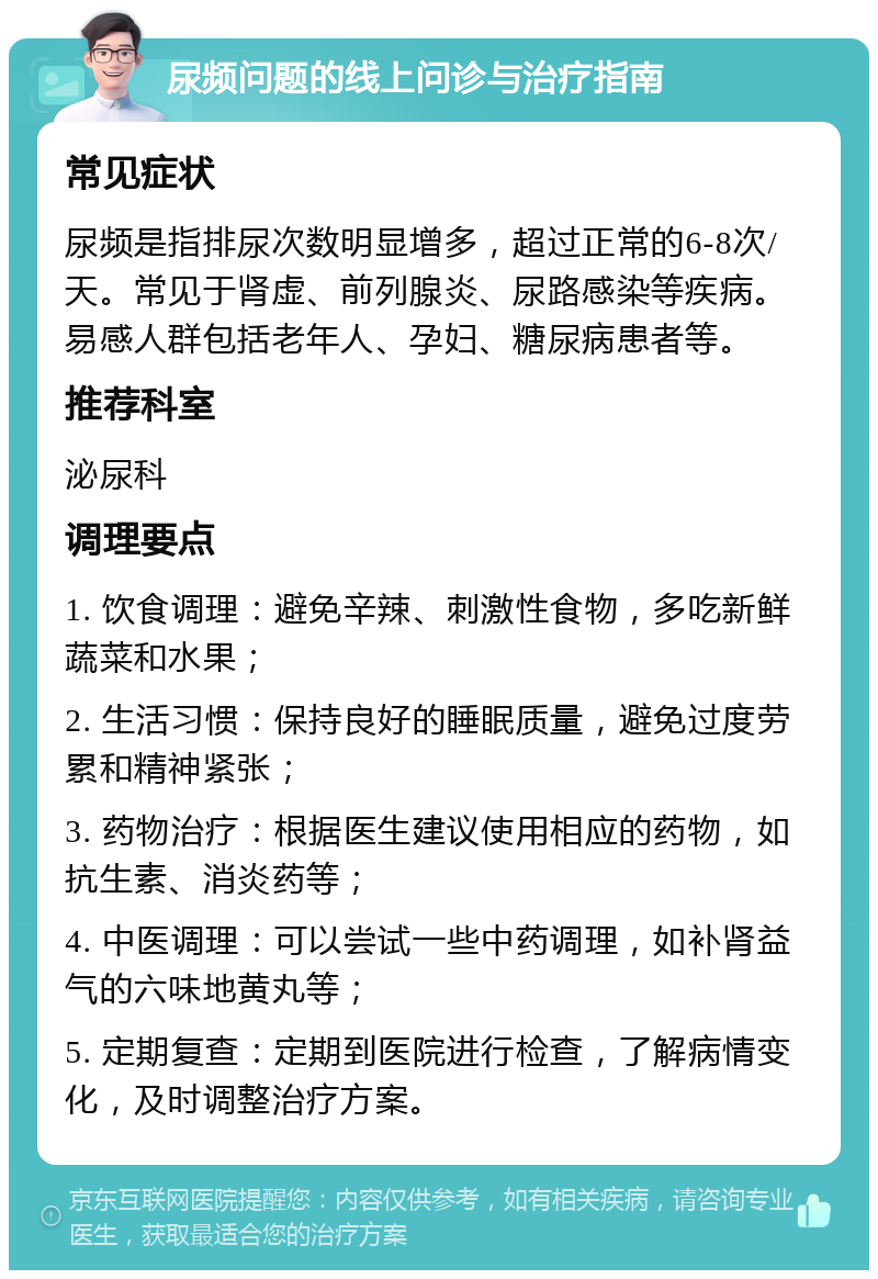 尿频问题的线上问诊与治疗指南 常见症状 尿频是指排尿次数明显增多，超过正常的6-8次/天。常见于肾虚、前列腺炎、尿路感染等疾病。易感人群包括老年人、孕妇、糖尿病患者等。 推荐科室 泌尿科 调理要点 1. 饮食调理：避免辛辣、刺激性食物，多吃新鲜蔬菜和水果； 2. 生活习惯：保持良好的睡眠质量，避免过度劳累和精神紧张； 3. 药物治疗：根据医生建议使用相应的药物，如抗生素、消炎药等； 4. 中医调理：可以尝试一些中药调理，如补肾益气的六味地黄丸等； 5. 定期复查：定期到医院进行检查，了解病情变化，及时调整治疗方案。