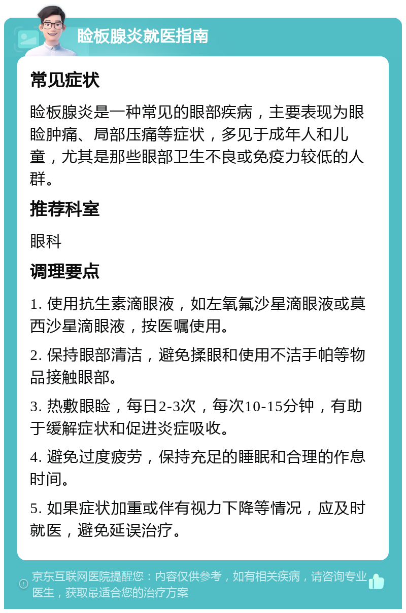 睑板腺炎就医指南 常见症状 睑板腺炎是一种常见的眼部疾病，主要表现为眼睑肿痛、局部压痛等症状，多见于成年人和儿童，尤其是那些眼部卫生不良或免疫力较低的人群。 推荐科室 眼科 调理要点 1. 使用抗生素滴眼液，如左氧氟沙星滴眼液或莫西沙星滴眼液，按医嘱使用。 2. 保持眼部清洁，避免揉眼和使用不洁手帕等物品接触眼部。 3. 热敷眼睑，每日2-3次，每次10-15分钟，有助于缓解症状和促进炎症吸收。 4. 避免过度疲劳，保持充足的睡眠和合理的作息时间。 5. 如果症状加重或伴有视力下降等情况，应及时就医，避免延误治疗。