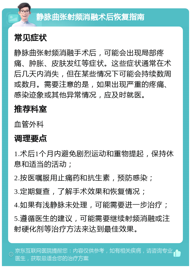 静脉曲张射频消融术后恢复指南 常见症状 静脉曲张射频消融手术后，可能会出现局部疼痛、肿胀、皮肤发红等症状。这些症状通常在术后几天内消失，但在某些情况下可能会持续数周或数月。需要注意的是，如果出现严重的疼痛、感染迹象或其他异常情况，应及时就医。 推荐科室 血管外科 调理要点 1.术后1个月内避免剧烈运动和重物提起，保持休息和适当的活动； 2.按医嘱服用止痛药和抗生素，预防感染； 3.定期复查，了解手术效果和恢复情况； 4.如果有浅静脉未处理，可能需要进一步治疗； 5.遵循医生的建议，可能需要继续射频消融或注射硬化剂等治疗方法来达到最佳效果。