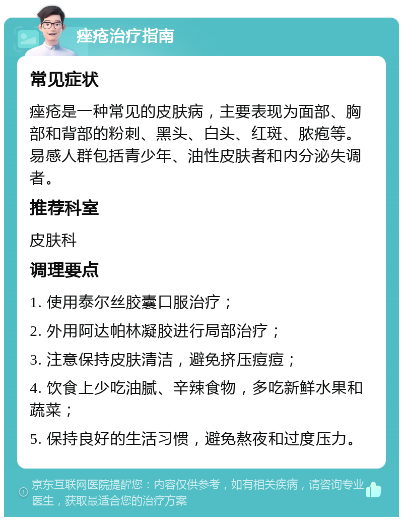 痤疮治疗指南 常见症状 痤疮是一种常见的皮肤病，主要表现为面部、胸部和背部的粉刺、黑头、白头、红斑、脓疱等。易感人群包括青少年、油性皮肤者和内分泌失调者。 推荐科室 皮肤科 调理要点 1. 使用泰尔丝胶囊口服治疗； 2. 外用阿达帕林凝胶进行局部治疗； 3. 注意保持皮肤清洁，避免挤压痘痘； 4. 饮食上少吃油腻、辛辣食物，多吃新鲜水果和蔬菜； 5. 保持良好的生活习惯，避免熬夜和过度压力。