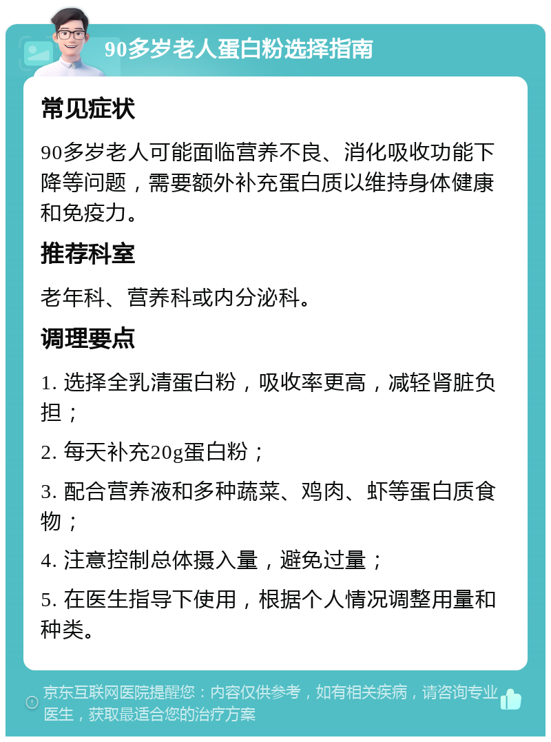 90多岁老人蛋白粉选择指南 常见症状 90多岁老人可能面临营养不良、消化吸收功能下降等问题，需要额外补充蛋白质以维持身体健康和免疫力。 推荐科室 老年科、营养科或内分泌科。 调理要点 1. 选择全乳清蛋白粉，吸收率更高，减轻肾脏负担； 2. 每天补充20g蛋白粉； 3. 配合营养液和多种蔬菜、鸡肉、虾等蛋白质食物； 4. 注意控制总体摄入量，避免过量； 5. 在医生指导下使用，根据个人情况调整用量和种类。