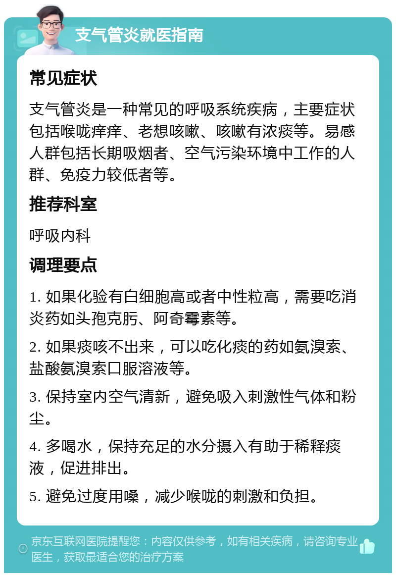 支气管炎就医指南 常见症状 支气管炎是一种常见的呼吸系统疾病，主要症状包括喉咙痒痒、老想咳嗽、咳嗽有浓痰等。易感人群包括长期吸烟者、空气污染环境中工作的人群、免疫力较低者等。 推荐科室 呼吸内科 调理要点 1. 如果化验有白细胞高或者中性粒高，需要吃消炎药如头孢克肟、阿奇霉素等。 2. 如果痰咳不出来，可以吃化痰的药如氨溴索、盐酸氨溴索口服溶液等。 3. 保持室内空气清新，避免吸入刺激性气体和粉尘。 4. 多喝水，保持充足的水分摄入有助于稀释痰液，促进排出。 5. 避免过度用嗓，减少喉咙的刺激和负担。