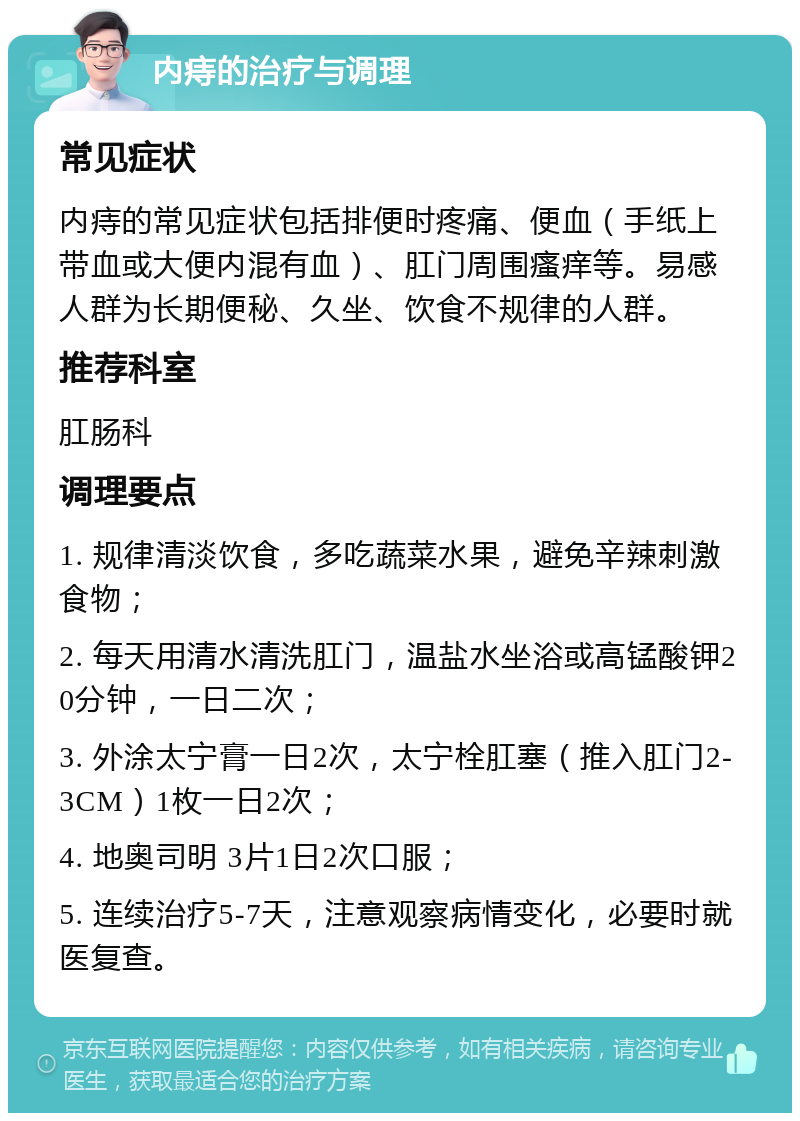 内痔的治疗与调理 常见症状 内痔的常见症状包括排便时疼痛、便血（手纸上带血或大便内混有血）、肛门周围瘙痒等。易感人群为长期便秘、久坐、饮食不规律的人群。 推荐科室 肛肠科 调理要点 1. 规律清淡饮食，多吃蔬菜水果，避免辛辣刺激食物； 2. 每天用清水清洗肛门，温盐水坐浴或高锰酸钾20分钟，一日二次； 3. 外涂太宁膏一日2次，太宁栓肛塞（推入肛门2-3CM）1枚一日2次； 4. 地奥司明 3片1日2次口服； 5. 连续治疗5-7天，注意观察病情变化，必要时就医复查。