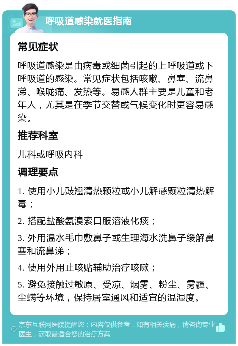 呼吸道感染就医指南 常见症状 呼吸道感染是由病毒或细菌引起的上呼吸道或下呼吸道的感染。常见症状包括咳嗽、鼻塞、流鼻涕、喉咙痛、发热等。易感人群主要是儿童和老年人，尤其是在季节交替或气候变化时更容易感染。 推荐科室 儿科或呼吸内科 调理要点 1. 使用小儿豉翘清热颗粒或小儿解感颗粒清热解毒； 2. 搭配盐酸氨溴索口服溶液化痰； 3. 外用温水毛巾敷鼻子或生理海水洗鼻子缓解鼻塞和流鼻涕； 4. 使用外用止咳贴辅助治疗咳嗽； 5. 避免接触过敏原、受凉、烟雾、粉尘、雾霾、尘螨等环境，保持居室通风和适宜的温湿度。