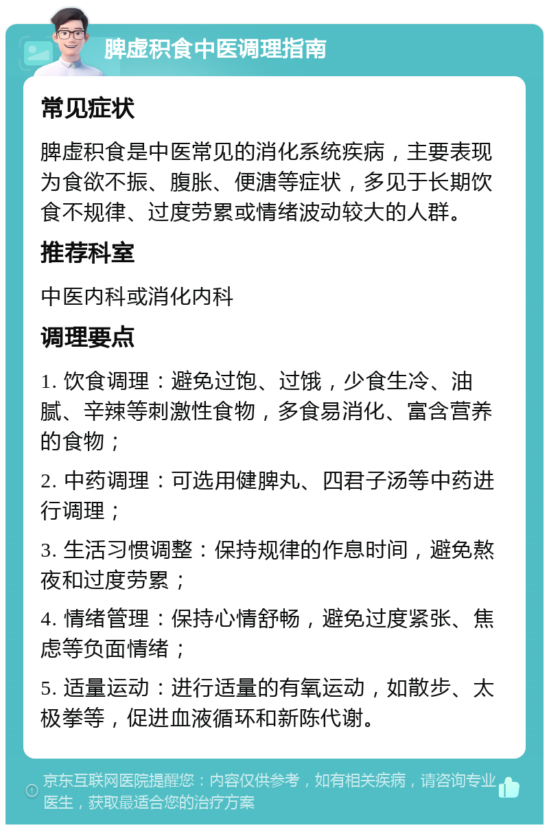 脾虚积食中医调理指南 常见症状 脾虚积食是中医常见的消化系统疾病，主要表现为食欲不振、腹胀、便溏等症状，多见于长期饮食不规律、过度劳累或情绪波动较大的人群。 推荐科室 中医内科或消化内科 调理要点 1. 饮食调理：避免过饱、过饿，少食生冷、油腻、辛辣等刺激性食物，多食易消化、富含营养的食物； 2. 中药调理：可选用健脾丸、四君子汤等中药进行调理； 3. 生活习惯调整：保持规律的作息时间，避免熬夜和过度劳累； 4. 情绪管理：保持心情舒畅，避免过度紧张、焦虑等负面情绪； 5. 适量运动：进行适量的有氧运动，如散步、太极拳等，促进血液循环和新陈代谢。