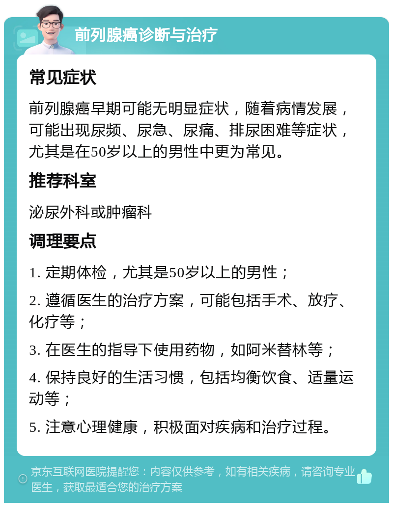 前列腺癌诊断与治疗 常见症状 前列腺癌早期可能无明显症状，随着病情发展，可能出现尿频、尿急、尿痛、排尿困难等症状，尤其是在50岁以上的男性中更为常见。 推荐科室 泌尿外科或肿瘤科 调理要点 1. 定期体检，尤其是50岁以上的男性； 2. 遵循医生的治疗方案，可能包括手术、放疗、化疗等； 3. 在医生的指导下使用药物，如阿米替林等； 4. 保持良好的生活习惯，包括均衡饮食、适量运动等； 5. 注意心理健康，积极面对疾病和治疗过程。