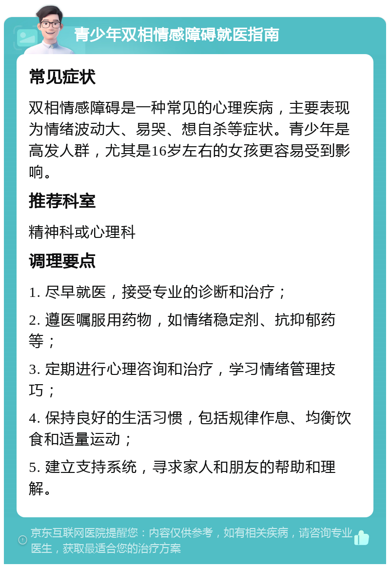 青少年双相情感障碍就医指南 常见症状 双相情感障碍是一种常见的心理疾病，主要表现为情绪波动大、易哭、想自杀等症状。青少年是高发人群，尤其是16岁左右的女孩更容易受到影响。 推荐科室 精神科或心理科 调理要点 1. 尽早就医，接受专业的诊断和治疗； 2. 遵医嘱服用药物，如情绪稳定剂、抗抑郁药等； 3. 定期进行心理咨询和治疗，学习情绪管理技巧； 4. 保持良好的生活习惯，包括规律作息、均衡饮食和适量运动； 5. 建立支持系统，寻求家人和朋友的帮助和理解。