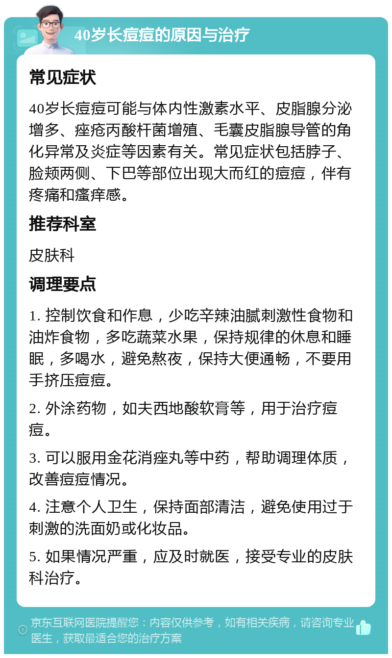 40岁长痘痘的原因与治疗 常见症状 40岁长痘痘可能与体内性激素水平、皮脂腺分泌增多、痤疮丙酸杆菌增殖、毛囊皮脂腺导管的角化异常及炎症等因素有关。常见症状包括脖子、脸颊两侧、下巴等部位出现大而红的痘痘，伴有疼痛和瘙痒感。 推荐科室 皮肤科 调理要点 1. 控制饮食和作息，少吃辛辣油腻刺激性食物和油炸食物，多吃蔬菜水果，保持规律的休息和睡眠，多喝水，避免熬夜，保持大便通畅，不要用手挤压痘痘。 2. 外涂药物，如夫西地酸软膏等，用于治疗痘痘。 3. 可以服用金花消痤丸等中药，帮助调理体质，改善痘痘情况。 4. 注意个人卫生，保持面部清洁，避免使用过于刺激的洗面奶或化妆品。 5. 如果情况严重，应及时就医，接受专业的皮肤科治疗。