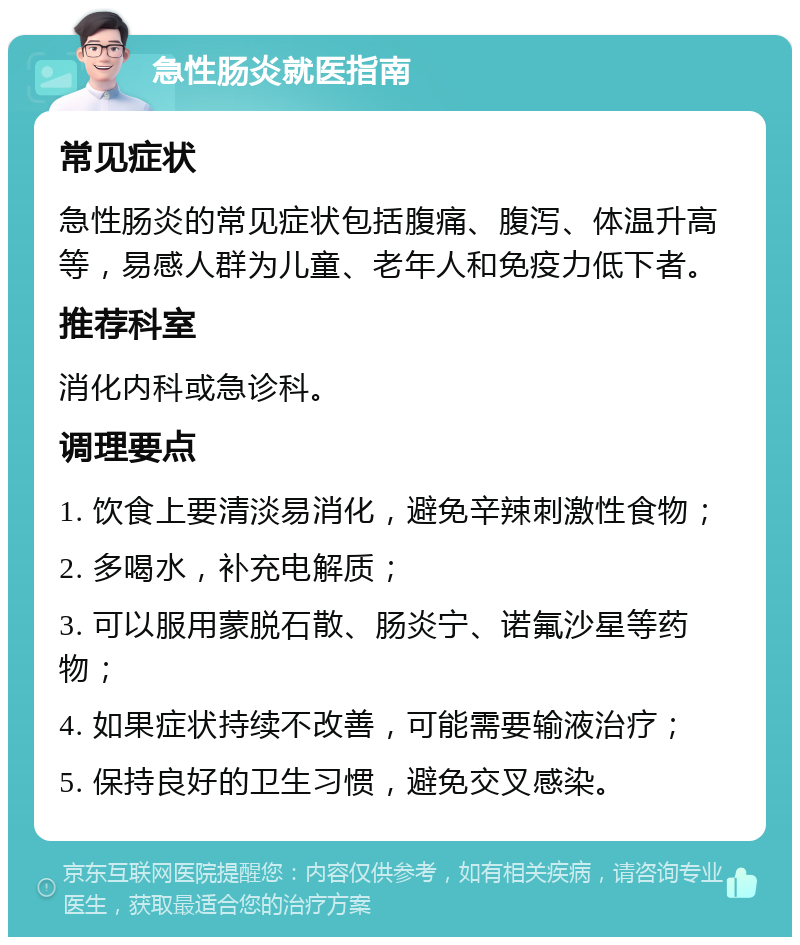 急性肠炎就医指南 常见症状 急性肠炎的常见症状包括腹痛、腹泻、体温升高等，易感人群为儿童、老年人和免疫力低下者。 推荐科室 消化内科或急诊科。 调理要点 1. 饮食上要清淡易消化，避免辛辣刺激性食物； 2. 多喝水，补充电解质； 3. 可以服用蒙脱石散、肠炎宁、诺氟沙星等药物； 4. 如果症状持续不改善，可能需要输液治疗； 5. 保持良好的卫生习惯，避免交叉感染。