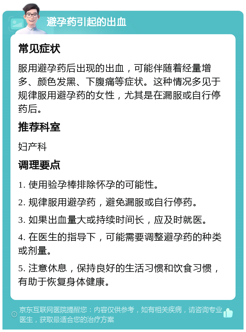 避孕药引起的出血 常见症状 服用避孕药后出现的出血，可能伴随着经量增多、颜色发黑、下腹痛等症状。这种情况多见于规律服用避孕药的女性，尤其是在漏服或自行停药后。 推荐科室 妇产科 调理要点 1. 使用验孕棒排除怀孕的可能性。 2. 规律服用避孕药，避免漏服或自行停药。 3. 如果出血量大或持续时间长，应及时就医。 4. 在医生的指导下，可能需要调整避孕药的种类或剂量。 5. 注意休息，保持良好的生活习惯和饮食习惯，有助于恢复身体健康。