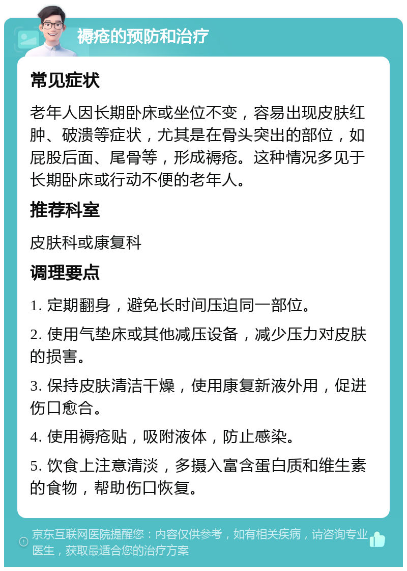 褥疮的预防和治疗 常见症状 老年人因长期卧床或坐位不变，容易出现皮肤红肿、破溃等症状，尤其是在骨头突出的部位，如屁股后面、尾骨等，形成褥疮。这种情况多见于长期卧床或行动不便的老年人。 推荐科室 皮肤科或康复科 调理要点 1. 定期翻身，避免长时间压迫同一部位。 2. 使用气垫床或其他减压设备，减少压力对皮肤的损害。 3. 保持皮肤清洁干燥，使用康复新液外用，促进伤口愈合。 4. 使用褥疮贴，吸附液体，防止感染。 5. 饮食上注意清淡，多摄入富含蛋白质和维生素的食物，帮助伤口恢复。