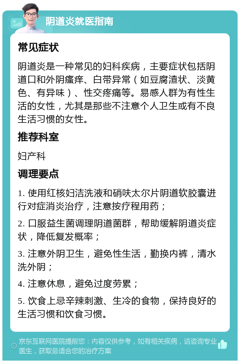 阴道炎就医指南 常见症状 阴道炎是一种常见的妇科疾病，主要症状包括阴道口和外阴瘙痒、白带异常（如豆腐渣状、淡黄色、有异味）、性交疼痛等。易感人群为有性生活的女性，尤其是那些不注意个人卫生或有不良生活习惯的女性。 推荐科室 妇产科 调理要点 1. 使用红核妇洁洗液和硝呋太尔片阴道软胶囊进行对症消炎治疗，注意按疗程用药； 2. 口服益生菌调理阴道菌群，帮助缓解阴道炎症状，降低复发概率； 3. 注意外阴卫生，避免性生活，勤换内裤，清水洗外阴； 4. 注意休息，避免过度劳累； 5. 饮食上忌辛辣刺激、生冷的食物，保持良好的生活习惯和饮食习惯。