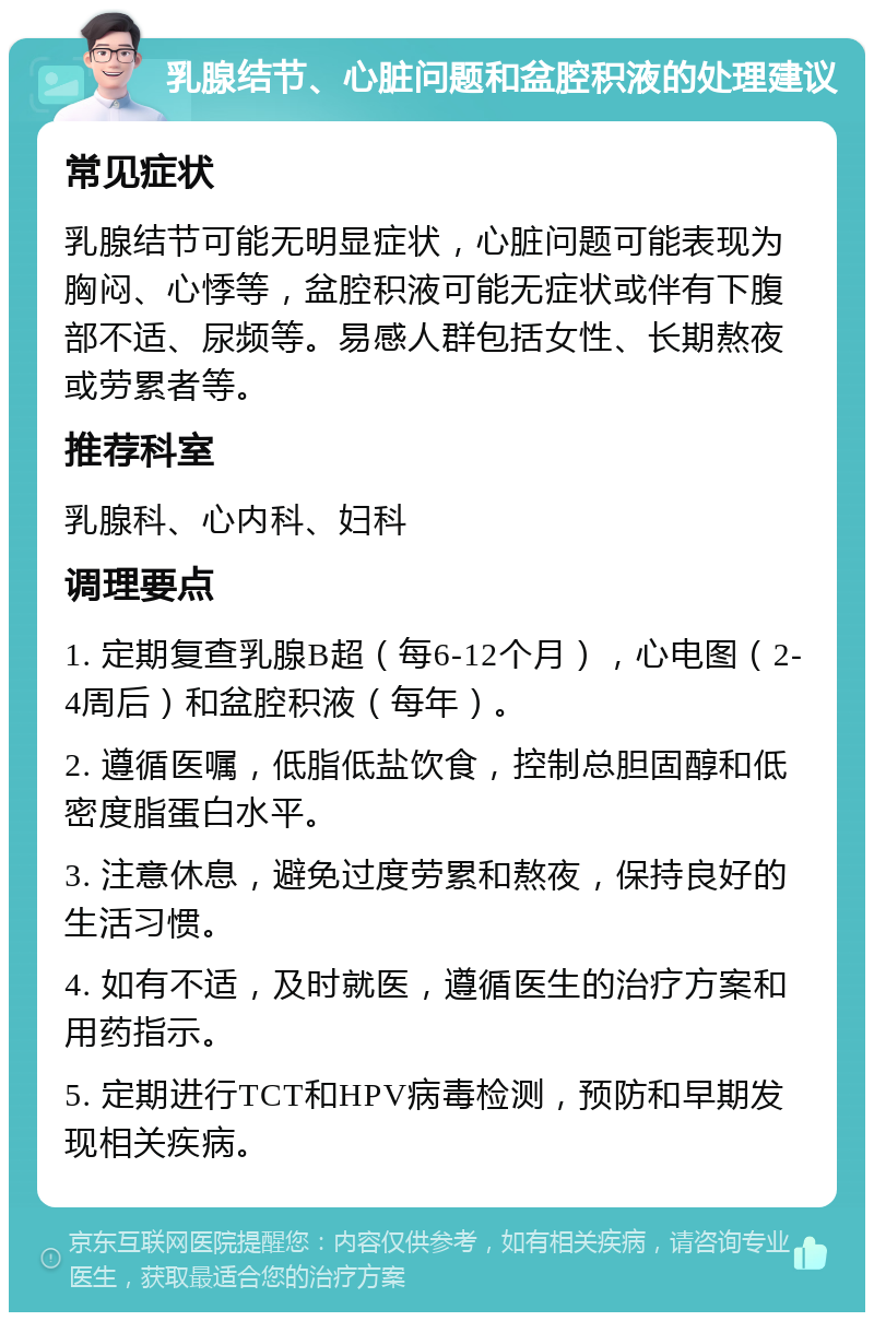 乳腺结节、心脏问题和盆腔积液的处理建议 常见症状 乳腺结节可能无明显症状，心脏问题可能表现为胸闷、心悸等，盆腔积液可能无症状或伴有下腹部不适、尿频等。易感人群包括女性、长期熬夜或劳累者等。 推荐科室 乳腺科、心内科、妇科 调理要点 1. 定期复查乳腺B超（每6-12个月），心电图（2-4周后）和盆腔积液（每年）。 2. 遵循医嘱，低脂低盐饮食，控制总胆固醇和低密度脂蛋白水平。 3. 注意休息，避免过度劳累和熬夜，保持良好的生活习惯。 4. 如有不适，及时就医，遵循医生的治疗方案和用药指示。 5. 定期进行TCT和HPV病毒检测，预防和早期发现相关疾病。