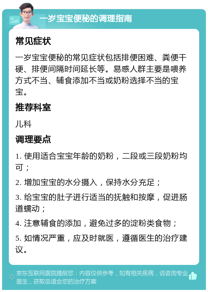 一岁宝宝便秘的调理指南 常见症状 一岁宝宝便秘的常见症状包括排便困难、粪便干硬、排便间隔时间延长等。易感人群主要是喂养方式不当、辅食添加不当或奶粉选择不当的宝宝。 推荐科室 儿科 调理要点 1. 使用适合宝宝年龄的奶粉，二段或三段奶粉均可； 2. 增加宝宝的水分摄入，保持水分充足； 3. 给宝宝的肚子进行适当的抚触和按摩，促进肠道蠕动； 4. 注意辅食的添加，避免过多的淀粉类食物； 5. 如情况严重，应及时就医，遵循医生的治疗建议。