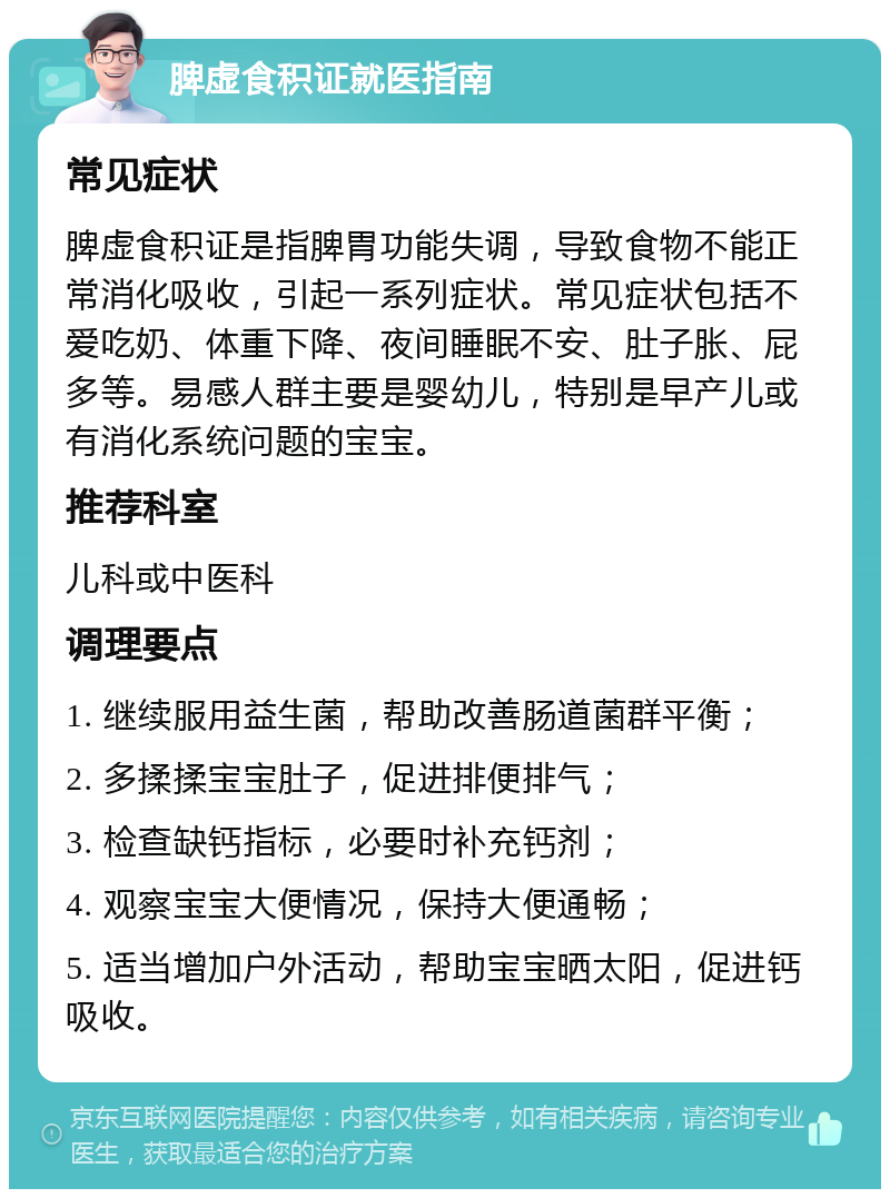 脾虚食积证就医指南 常见症状 脾虚食积证是指脾胃功能失调，导致食物不能正常消化吸收，引起一系列症状。常见症状包括不爱吃奶、体重下降、夜间睡眠不安、肚子胀、屁多等。易感人群主要是婴幼儿，特别是早产儿或有消化系统问题的宝宝。 推荐科室 儿科或中医科 调理要点 1. 继续服用益生菌，帮助改善肠道菌群平衡； 2. 多揉揉宝宝肚子，促进排便排气； 3. 检查缺钙指标，必要时补充钙剂； 4. 观察宝宝大便情况，保持大便通畅； 5. 适当增加户外活动，帮助宝宝晒太阳，促进钙吸收。