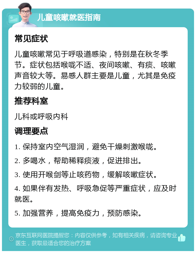 儿童咳嗽就医指南 常见症状 儿童咳嗽常见于呼吸道感染，特别是在秋冬季节。症状包括喉咙不适、夜间咳嗽、有痰、咳嗽声音较大等。易感人群主要是儿童，尤其是免疫力较弱的儿童。 推荐科室 儿科或呼吸内科 调理要点 1. 保持室内空气湿润，避免干燥刺激喉咙。 2. 多喝水，帮助稀释痰液，促进排出。 3. 使用开喉剑等止咳药物，缓解咳嗽症状。 4. 如果伴有发热、呼吸急促等严重症状，应及时就医。 5. 加强营养，提高免疫力，预防感染。