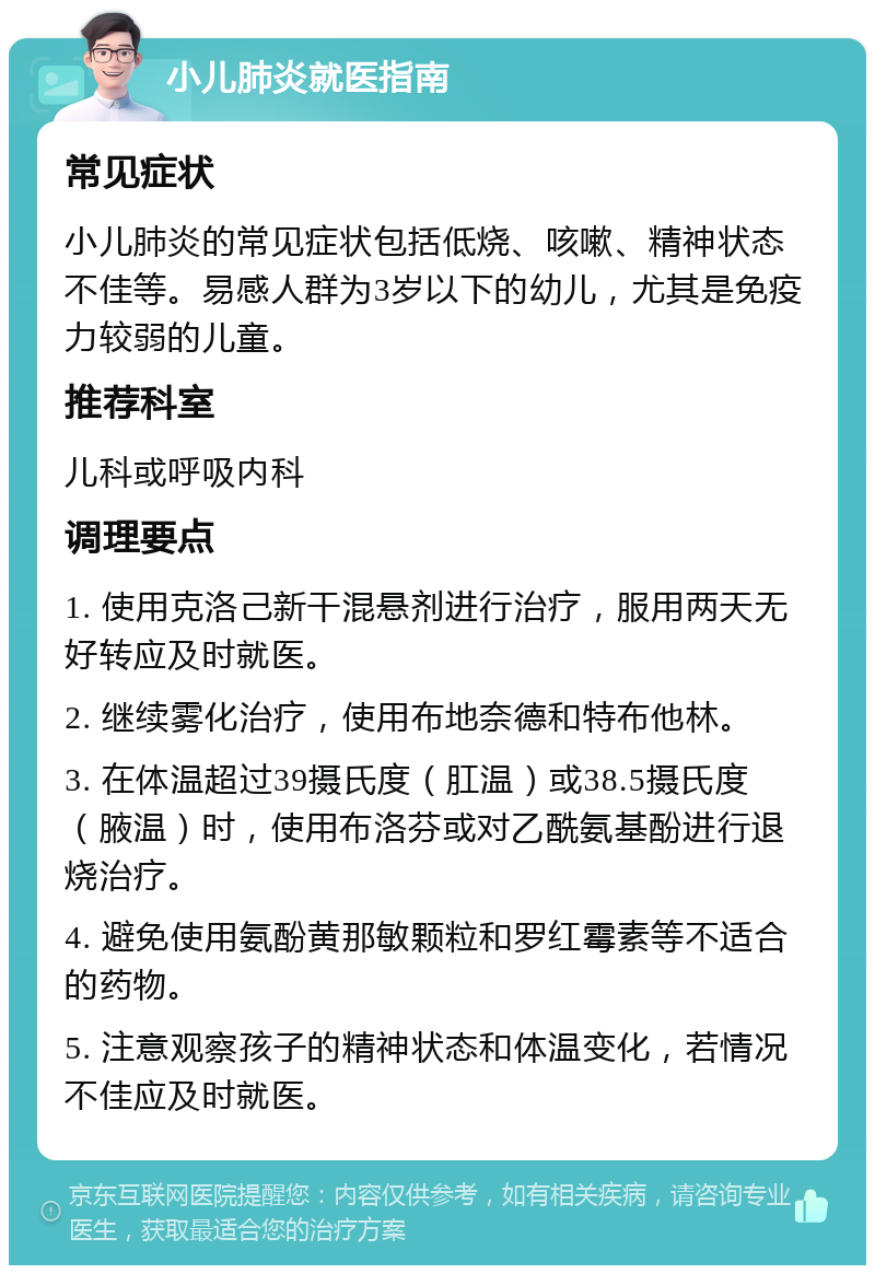 小儿肺炎就医指南 常见症状 小儿肺炎的常见症状包括低烧、咳嗽、精神状态不佳等。易感人群为3岁以下的幼儿，尤其是免疫力较弱的儿童。 推荐科室 儿科或呼吸内科 调理要点 1. 使用克洛己新干混悬剂进行治疗，服用两天无好转应及时就医。 2. 继续雾化治疗，使用布地奈德和特布他林。 3. 在体温超过39摄氏度（肛温）或38.5摄氏度（腋温）时，使用布洛芬或对乙酰氨基酚进行退烧治疗。 4. 避免使用氨酚黄那敏颗粒和罗红霉素等不适合的药物。 5. 注意观察孩子的精神状态和体温变化，若情况不佳应及时就医。