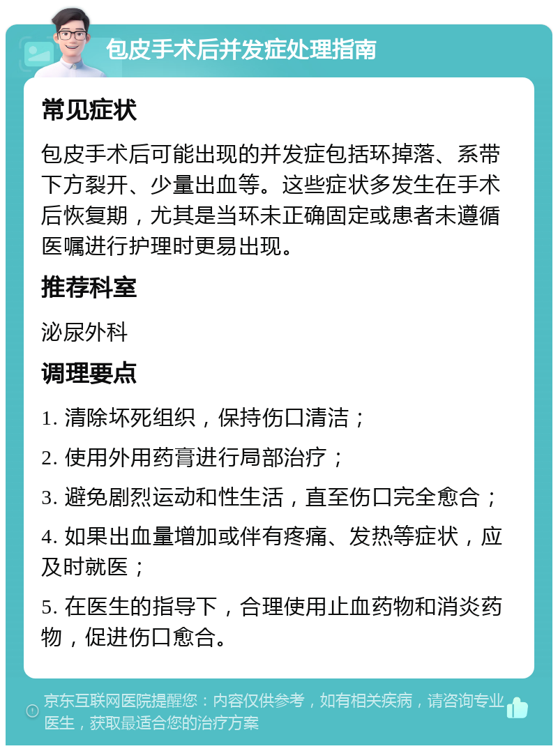 包皮手术后并发症处理指南 常见症状 包皮手术后可能出现的并发症包括环掉落、系带下方裂开、少量出血等。这些症状多发生在手术后恢复期，尤其是当环未正确固定或患者未遵循医嘱进行护理时更易出现。 推荐科室 泌尿外科 调理要点 1. 清除坏死组织，保持伤口清洁； 2. 使用外用药膏进行局部治疗； 3. 避免剧烈运动和性生活，直至伤口完全愈合； 4. 如果出血量增加或伴有疼痛、发热等症状，应及时就医； 5. 在医生的指导下，合理使用止血药物和消炎药物，促进伤口愈合。