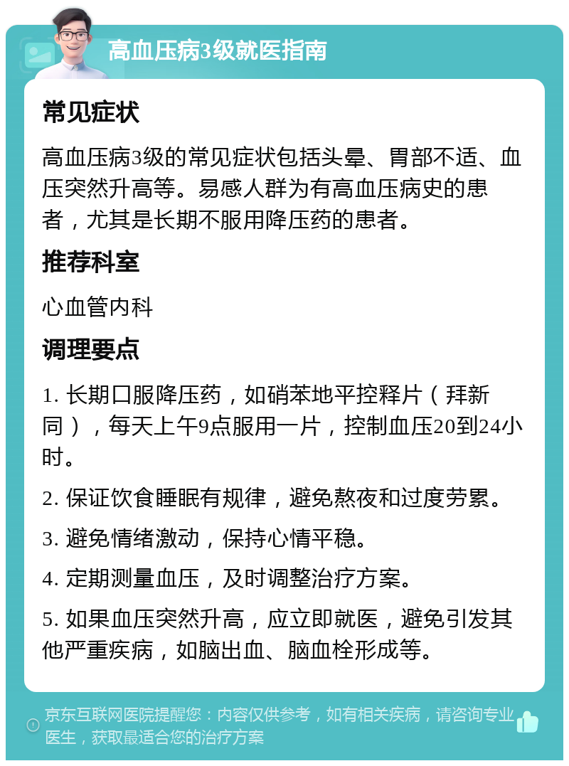 高血压病3级就医指南 常见症状 高血压病3级的常见症状包括头晕、胃部不适、血压突然升高等。易感人群为有高血压病史的患者，尤其是长期不服用降压药的患者。 推荐科室 心血管内科 调理要点 1. 长期口服降压药，如硝苯地平控释片（拜新同），每天上午9点服用一片，控制血压20到24小时。 2. 保证饮食睡眠有规律，避免熬夜和过度劳累。 3. 避免情绪激动，保持心情平稳。 4. 定期测量血压，及时调整治疗方案。 5. 如果血压突然升高，应立即就医，避免引发其他严重疾病，如脑出血、脑血栓形成等。