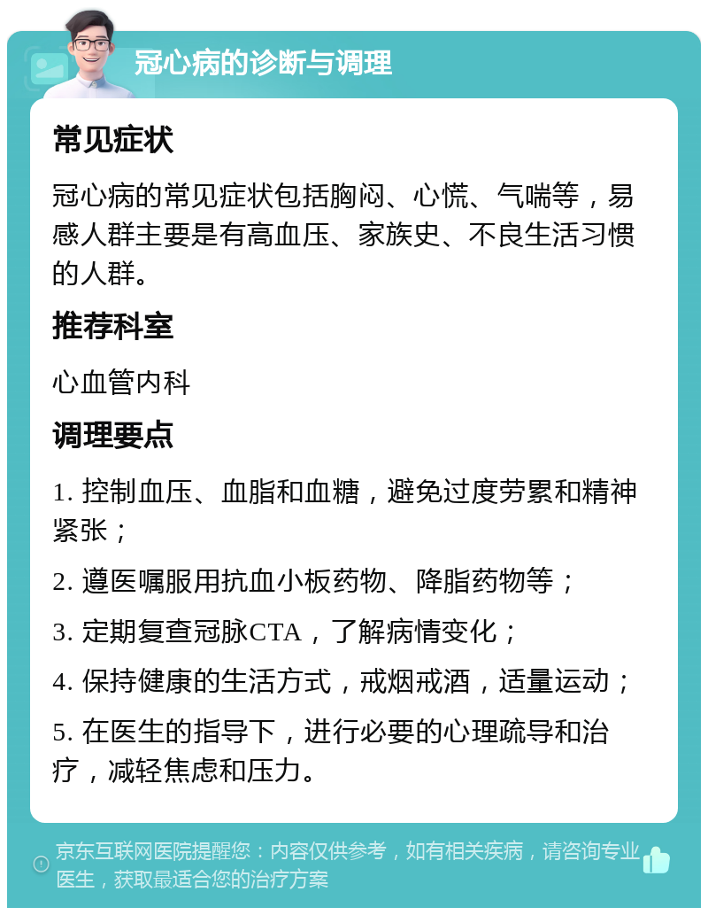 冠心病的诊断与调理 常见症状 冠心病的常见症状包括胸闷、心慌、气喘等，易感人群主要是有高血压、家族史、不良生活习惯的人群。 推荐科室 心血管内科 调理要点 1. 控制血压、血脂和血糖，避免过度劳累和精神紧张； 2. 遵医嘱服用抗血小板药物、降脂药物等； 3. 定期复查冠脉CTA，了解病情变化； 4. 保持健康的生活方式，戒烟戒酒，适量运动； 5. 在医生的指导下，进行必要的心理疏导和治疗，减轻焦虑和压力。