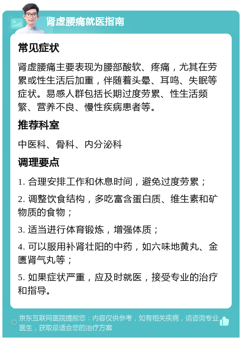 肾虚腰痛就医指南 常见症状 肾虚腰痛主要表现为腰部酸软、疼痛，尤其在劳累或性生活后加重，伴随着头晕、耳鸣、失眠等症状。易感人群包括长期过度劳累、性生活频繁、营养不良、慢性疾病患者等。 推荐科室 中医科、骨科、内分泌科 调理要点 1. 合理安排工作和休息时间，避免过度劳累； 2. 调整饮食结构，多吃富含蛋白质、维生素和矿物质的食物； 3. 适当进行体育锻炼，增强体质； 4. 可以服用补肾壮阳的中药，如六味地黄丸、金匮肾气丸等； 5. 如果症状严重，应及时就医，接受专业的治疗和指导。