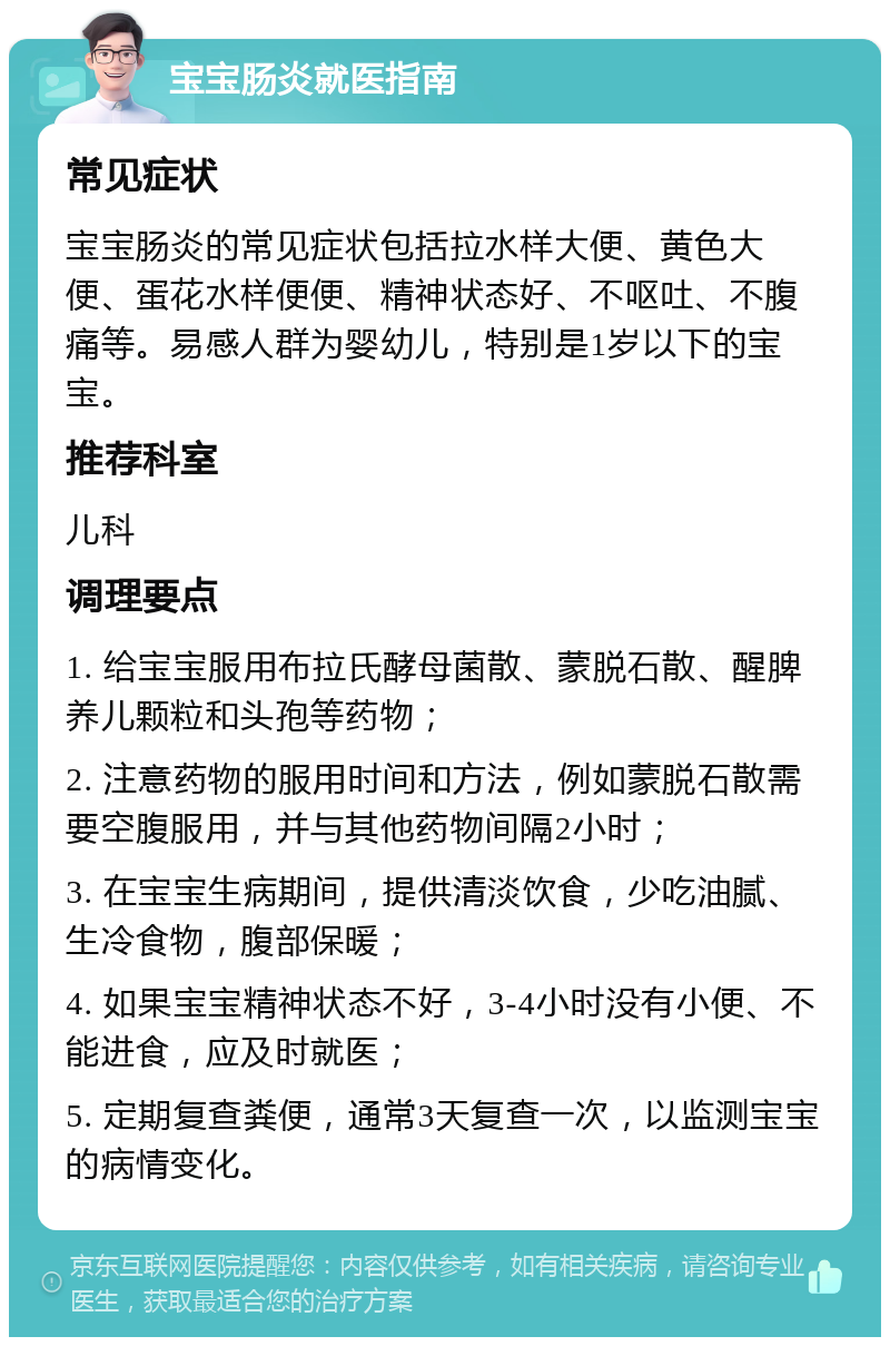 宝宝肠炎就医指南 常见症状 宝宝肠炎的常见症状包括拉水样大便、黄色大便、蛋花水样便便、精神状态好、不呕吐、不腹痛等。易感人群为婴幼儿，特别是1岁以下的宝宝。 推荐科室 儿科 调理要点 1. 给宝宝服用布拉氏酵母菌散、蒙脱石散、醒脾养儿颗粒和头孢等药物； 2. 注意药物的服用时间和方法，例如蒙脱石散需要空腹服用，并与其他药物间隔2小时； 3. 在宝宝生病期间，提供清淡饮食，少吃油腻、生冷食物，腹部保暖； 4. 如果宝宝精神状态不好，3-4小时没有小便、不能进食，应及时就医； 5. 定期复查粪便，通常3天复查一次，以监测宝宝的病情变化。