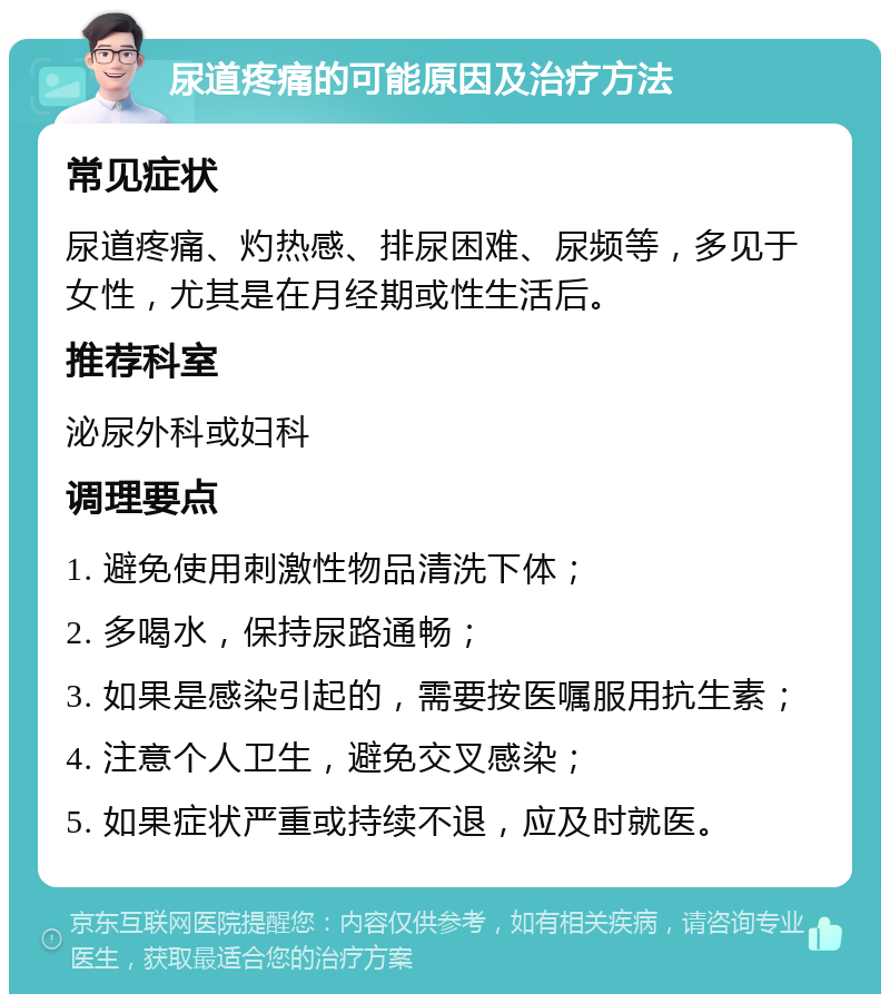 尿道疼痛的可能原因及治疗方法 常见症状 尿道疼痛、灼热感、排尿困难、尿频等，多见于女性，尤其是在月经期或性生活后。 推荐科室 泌尿外科或妇科 调理要点 1. 避免使用刺激性物品清洗下体； 2. 多喝水，保持尿路通畅； 3. 如果是感染引起的，需要按医嘱服用抗生素； 4. 注意个人卫生，避免交叉感染； 5. 如果症状严重或持续不退，应及时就医。