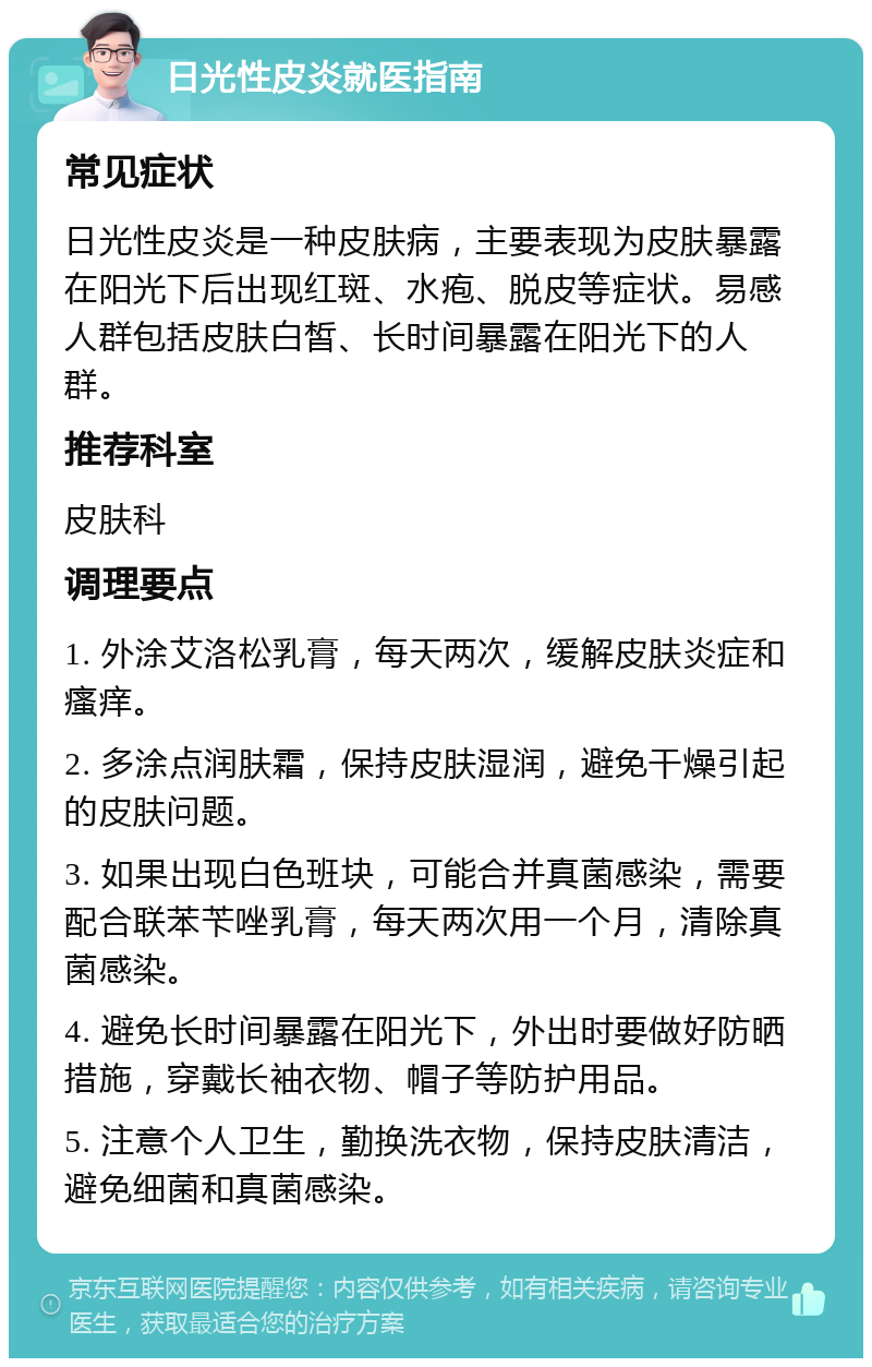 日光性皮炎就医指南 常见症状 日光性皮炎是一种皮肤病，主要表现为皮肤暴露在阳光下后出现红斑、水疱、脱皮等症状。易感人群包括皮肤白皙、长时间暴露在阳光下的人群。 推荐科室 皮肤科 调理要点 1. 外涂艾洛松乳膏，每天两次，缓解皮肤炎症和瘙痒。 2. 多涂点润肤霜，保持皮肤湿润，避免干燥引起的皮肤问题。 3. 如果出现白色班块，可能合并真菌感染，需要配合联苯苄唑乳膏，每天两次用一个月，清除真菌感染。 4. 避免长时间暴露在阳光下，外出时要做好防晒措施，穿戴长袖衣物、帽子等防护用品。 5. 注意个人卫生，勤换洗衣物，保持皮肤清洁，避免细菌和真菌感染。