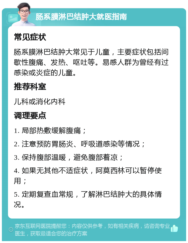 肠系膜淋巴结肿大就医指南 常见症状 肠系膜淋巴结肿大常见于儿童，主要症状包括间歇性腹痛、发热、呕吐等。易感人群为曾经有过感染或炎症的儿童。 推荐科室 儿科或消化内科 调理要点 1. 局部热敷缓解腹痛； 2. 注意预防胃肠炎、呼吸道感染等情况； 3. 保持腹部温暖，避免腹部着凉； 4. 如果无其他不适症状，阿莫西林可以暂停使用； 5. 定期复查血常规，了解淋巴结肿大的具体情况。