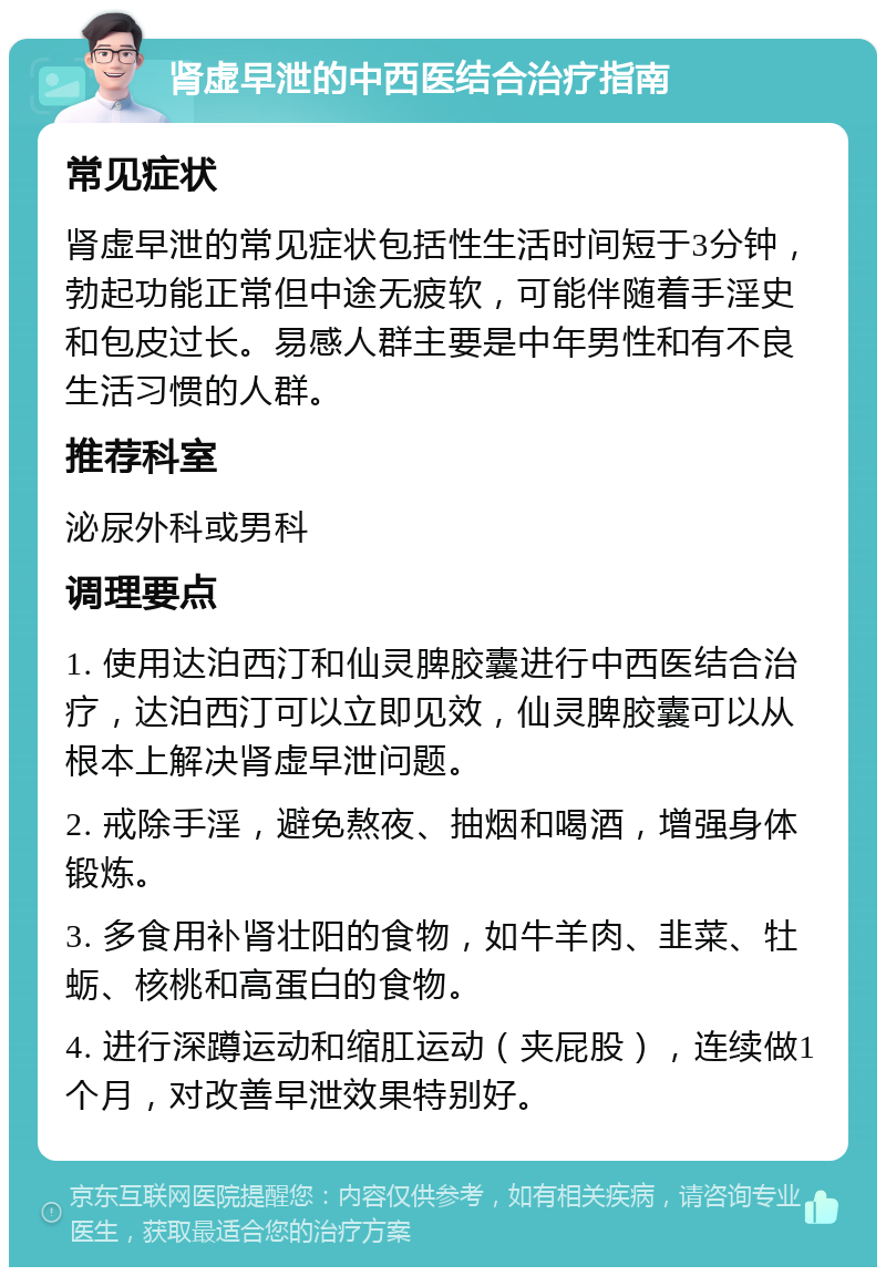 肾虚早泄的中西医结合治疗指南 常见症状 肾虚早泄的常见症状包括性生活时间短于3分钟，勃起功能正常但中途无疲软，可能伴随着手淫史和包皮过长。易感人群主要是中年男性和有不良生活习惯的人群。 推荐科室 泌尿外科或男科 调理要点 1. 使用达泊西汀和仙灵脾胶囊进行中西医结合治疗，达泊西汀可以立即见效，仙灵脾胶囊可以从根本上解决肾虚早泄问题。 2. 戒除手淫，避免熬夜、抽烟和喝酒，增强身体锻炼。 3. 多食用补肾壮阳的食物，如牛羊肉、韭菜、牡蛎、核桃和高蛋白的食物。 4. 进行深蹲运动和缩肛运动（夹屁股），连续做1个月，对改善早泄效果特别好。