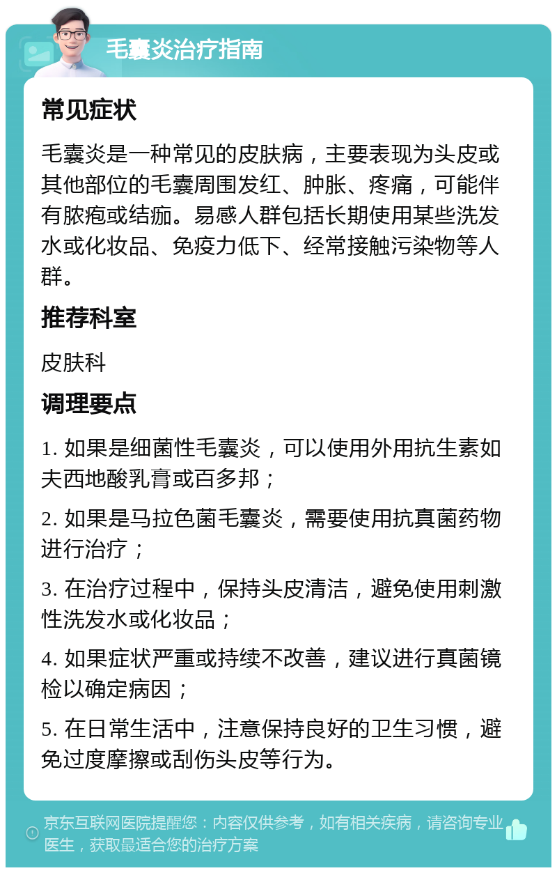 毛囊炎治疗指南 常见症状 毛囊炎是一种常见的皮肤病，主要表现为头皮或其他部位的毛囊周围发红、肿胀、疼痛，可能伴有脓疱或结痂。易感人群包括长期使用某些洗发水或化妆品、免疫力低下、经常接触污染物等人群。 推荐科室 皮肤科 调理要点 1. 如果是细菌性毛囊炎，可以使用外用抗生素如夫西地酸乳膏或百多邦； 2. 如果是马拉色菌毛囊炎，需要使用抗真菌药物进行治疗； 3. 在治疗过程中，保持头皮清洁，避免使用刺激性洗发水或化妆品； 4. 如果症状严重或持续不改善，建议进行真菌镜检以确定病因； 5. 在日常生活中，注意保持良好的卫生习惯，避免过度摩擦或刮伤头皮等行为。