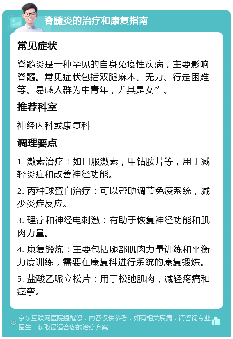 脊髓炎的治疗和康复指南 常见症状 脊髓炎是一种罕见的自身免疫性疾病，主要影响脊髓。常见症状包括双腿麻木、无力、行走困难等。易感人群为中青年，尤其是女性。 推荐科室 神经内科或康复科 调理要点 1. 激素治疗：如口服激素，甲钴胺片等，用于减轻炎症和改善神经功能。 2. 丙种球蛋白治疗：可以帮助调节免疫系统，减少炎症反应。 3. 理疗和神经电刺激：有助于恢复神经功能和肌肉力量。 4. 康复锻炼：主要包括腿部肌肉力量训练和平衡力度训练，需要在康复科进行系统的康复锻炼。 5. 盐酸乙哌立松片：用于松弛肌肉，减轻疼痛和痉挛。