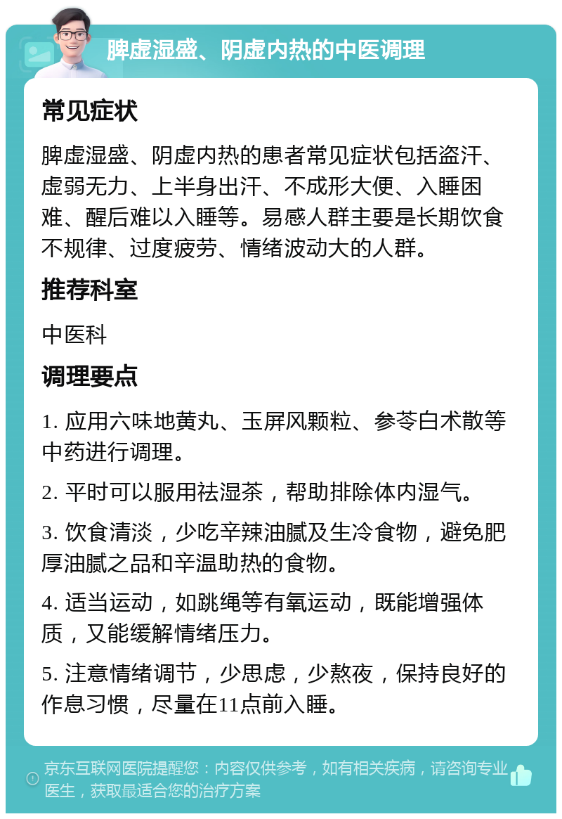 脾虚湿盛、阴虚内热的中医调理 常见症状 脾虚湿盛、阴虚内热的患者常见症状包括盗汗、虚弱无力、上半身出汗、不成形大便、入睡困难、醒后难以入睡等。易感人群主要是长期饮食不规律、过度疲劳、情绪波动大的人群。 推荐科室 中医科 调理要点 1. 应用六味地黄丸、玉屏风颗粒、参苓白术散等中药进行调理。 2. 平时可以服用祛湿茶，帮助排除体内湿气。 3. 饮食清淡，少吃辛辣油腻及生冷食物，避免肥厚油腻之品和辛温助热的食物。 4. 适当运动，如跳绳等有氧运动，既能增强体质，又能缓解情绪压力。 5. 注意情绪调节，少思虑，少熬夜，保持良好的作息习惯，尽量在11点前入睡。