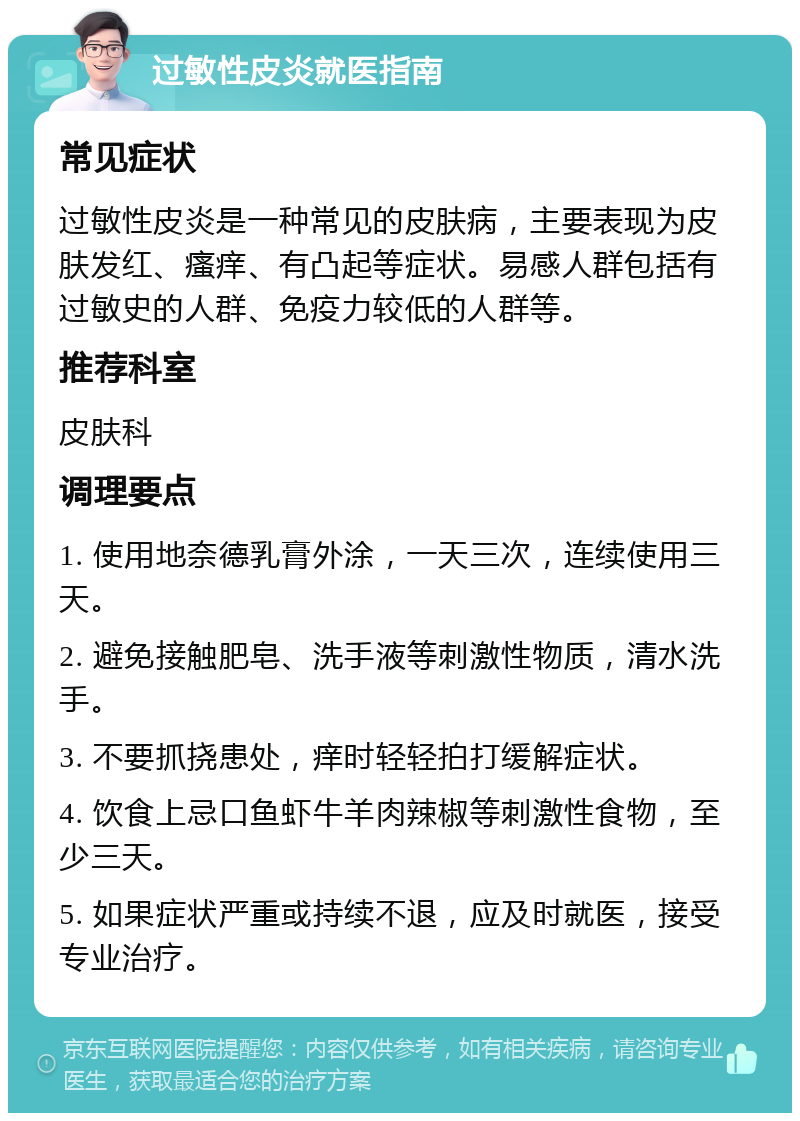 过敏性皮炎就医指南 常见症状 过敏性皮炎是一种常见的皮肤病，主要表现为皮肤发红、瘙痒、有凸起等症状。易感人群包括有过敏史的人群、免疫力较低的人群等。 推荐科室 皮肤科 调理要点 1. 使用地奈德乳膏外涂，一天三次，连续使用三天。 2. 避免接触肥皂、洗手液等刺激性物质，清水洗手。 3. 不要抓挠患处，痒时轻轻拍打缓解症状。 4. 饮食上忌口鱼虾牛羊肉辣椒等刺激性食物，至少三天。 5. 如果症状严重或持续不退，应及时就医，接受专业治疗。