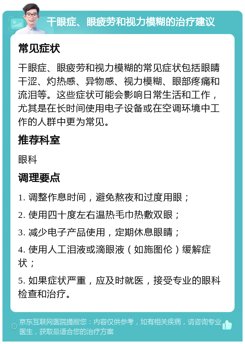 干眼症、眼疲劳和视力模糊的治疗建议 常见症状 干眼症、眼疲劳和视力模糊的常见症状包括眼睛干涩、灼热感、异物感、视力模糊、眼部疼痛和流泪等。这些症状可能会影响日常生活和工作，尤其是在长时间使用电子设备或在空调环境中工作的人群中更为常见。 推荐科室 眼科 调理要点 1. 调整作息时间，避免熬夜和过度用眼； 2. 使用四十度左右温热毛巾热敷双眼； 3. 减少电子产品使用，定期休息眼睛； 4. 使用人工泪液或滴眼液（如施图伦）缓解症状； 5. 如果症状严重，应及时就医，接受专业的眼科检查和治疗。