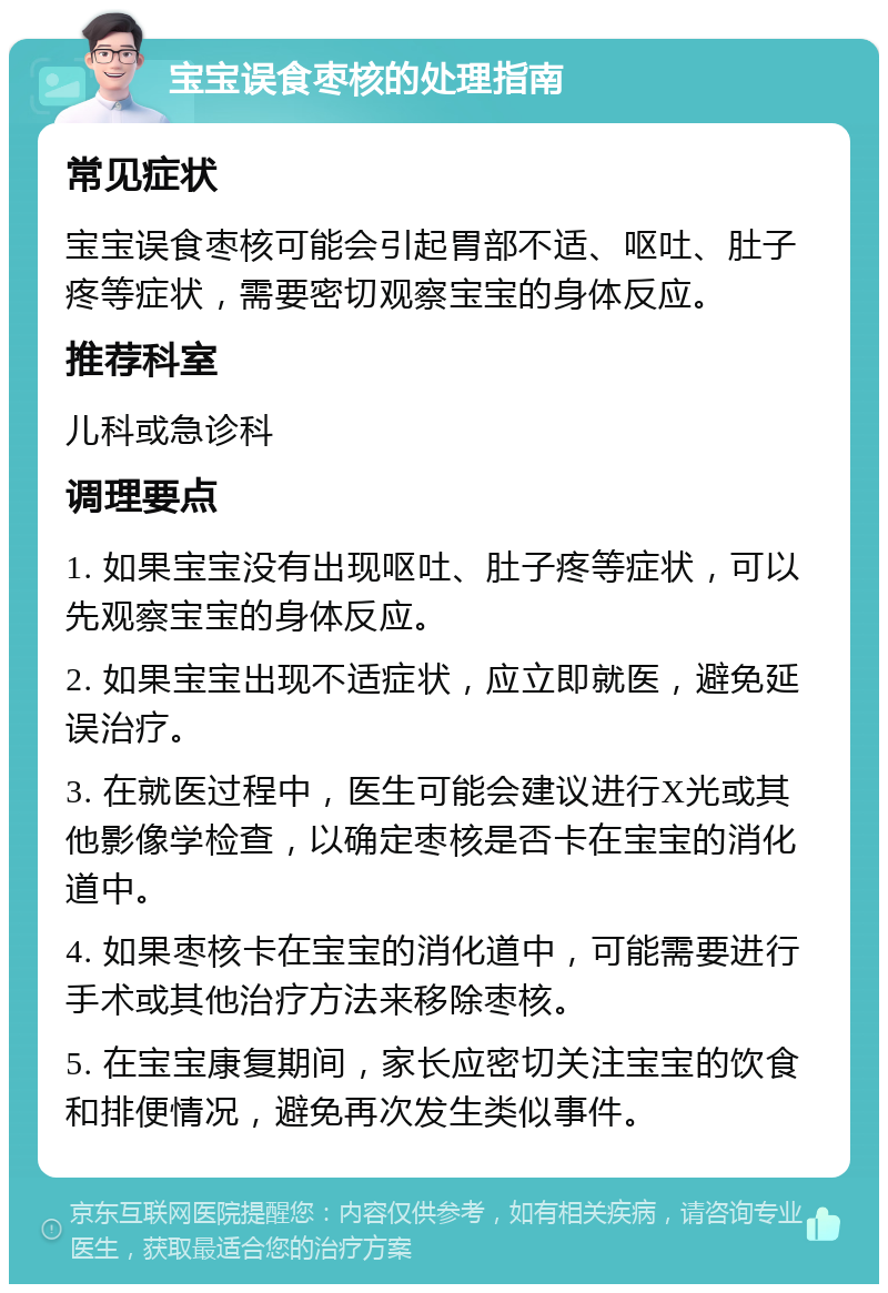 宝宝误食枣核的处理指南 常见症状 宝宝误食枣核可能会引起胃部不适、呕吐、肚子疼等症状，需要密切观察宝宝的身体反应。 推荐科室 儿科或急诊科 调理要点 1. 如果宝宝没有出现呕吐、肚子疼等症状，可以先观察宝宝的身体反应。 2. 如果宝宝出现不适症状，应立即就医，避免延误治疗。 3. 在就医过程中，医生可能会建议进行X光或其他影像学检查，以确定枣核是否卡在宝宝的消化道中。 4. 如果枣核卡在宝宝的消化道中，可能需要进行手术或其他治疗方法来移除枣核。 5. 在宝宝康复期间，家长应密切关注宝宝的饮食和排便情况，避免再次发生类似事件。