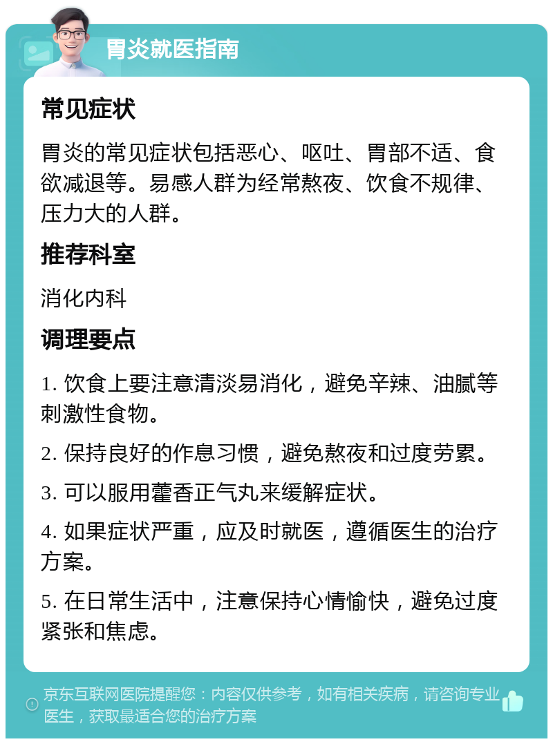 胃炎就医指南 常见症状 胃炎的常见症状包括恶心、呕吐、胃部不适、食欲减退等。易感人群为经常熬夜、饮食不规律、压力大的人群。 推荐科室 消化内科 调理要点 1. 饮食上要注意清淡易消化，避免辛辣、油腻等刺激性食物。 2. 保持良好的作息习惯，避免熬夜和过度劳累。 3. 可以服用藿香正气丸来缓解症状。 4. 如果症状严重，应及时就医，遵循医生的治疗方案。 5. 在日常生活中，注意保持心情愉快，避免过度紧张和焦虑。