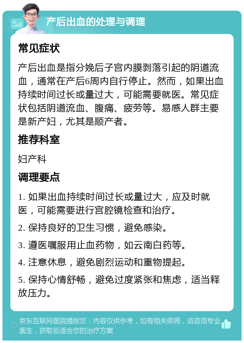 产后出血的处理与调理 常见症状 产后出血是指分娩后子宫内膜剥落引起的阴道流血，通常在产后6周内自行停止。然而，如果出血持续时间过长或量过大，可能需要就医。常见症状包括阴道流血、腹痛、疲劳等。易感人群主要是新产妇，尤其是顺产者。 推荐科室 妇产科 调理要点 1. 如果出血持续时间过长或量过大，应及时就医，可能需要进行宫腔镜检查和治疗。 2. 保持良好的卫生习惯，避免感染。 3. 遵医嘱服用止血药物，如云南白药等。 4. 注意休息，避免剧烈运动和重物提起。 5. 保持心情舒畅，避免过度紧张和焦虑，适当释放压力。