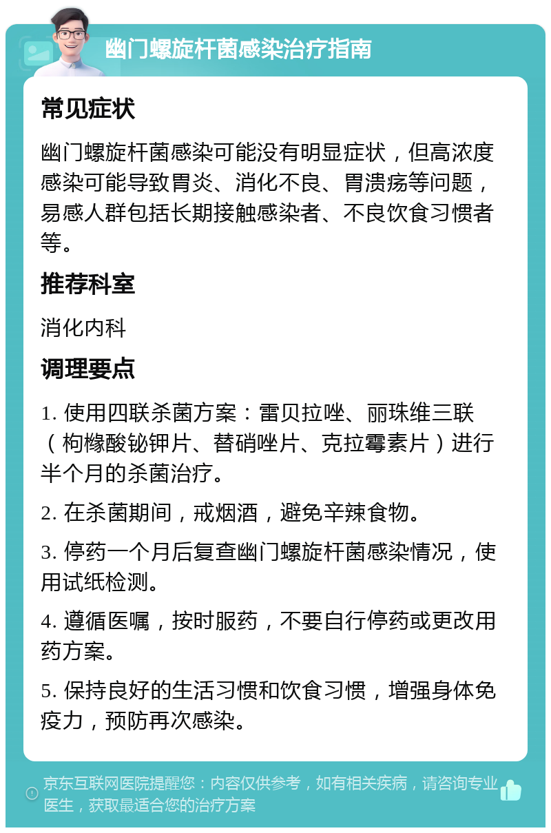 幽门螺旋杆菌感染治疗指南 常见症状 幽门螺旋杆菌感染可能没有明显症状，但高浓度感染可能导致胃炎、消化不良、胃溃疡等问题，易感人群包括长期接触感染者、不良饮食习惯者等。 推荐科室 消化内科 调理要点 1. 使用四联杀菌方案：雷贝拉唑、丽珠维三联（枸橼酸铋钾片、替硝唑片、克拉霉素片）进行半个月的杀菌治疗。 2. 在杀菌期间，戒烟酒，避免辛辣食物。 3. 停药一个月后复查幽门螺旋杆菌感染情况，使用试纸检测。 4. 遵循医嘱，按时服药，不要自行停药或更改用药方案。 5. 保持良好的生活习惯和饮食习惯，增强身体免疫力，预防再次感染。