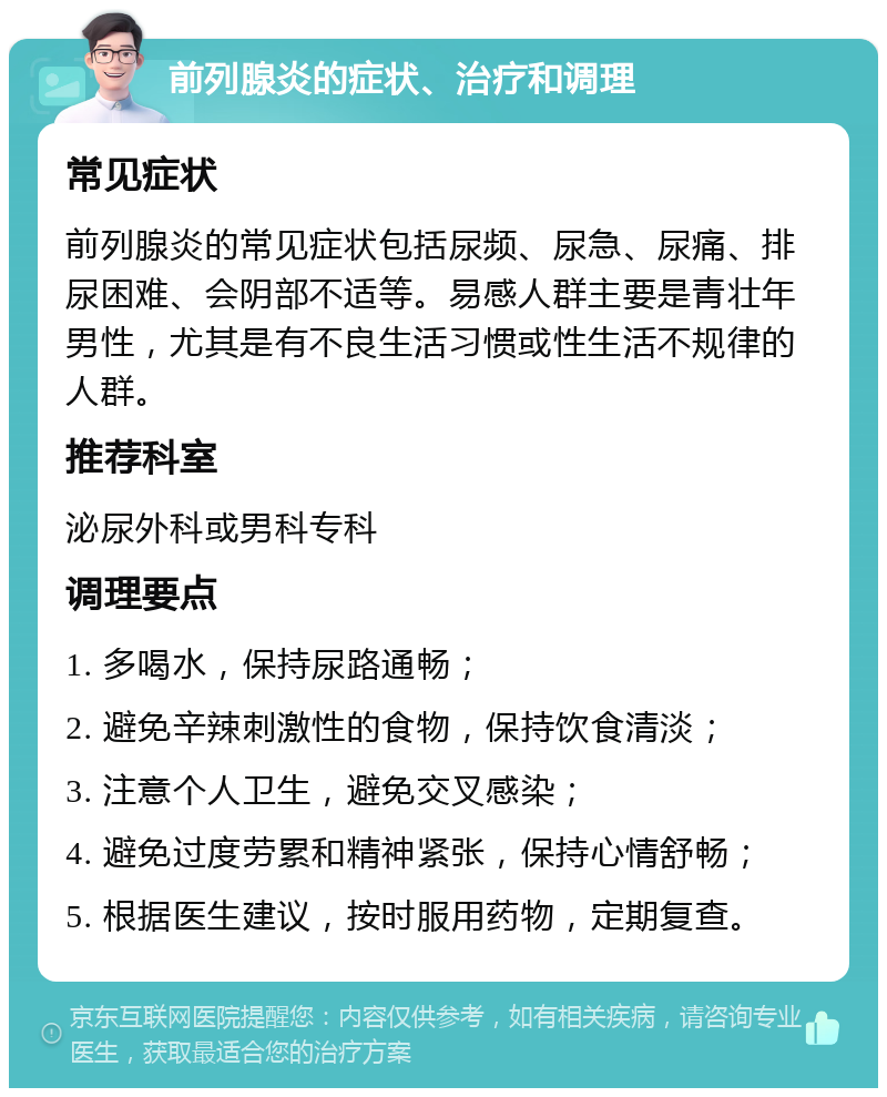 前列腺炎的症状、治疗和调理 常见症状 前列腺炎的常见症状包括尿频、尿急、尿痛、排尿困难、会阴部不适等。易感人群主要是青壮年男性，尤其是有不良生活习惯或性生活不规律的人群。 推荐科室 泌尿外科或男科专科 调理要点 1. 多喝水，保持尿路通畅； 2. 避免辛辣刺激性的食物，保持饮食清淡； 3. 注意个人卫生，避免交叉感染； 4. 避免过度劳累和精神紧张，保持心情舒畅； 5. 根据医生建议，按时服用药物，定期复查。