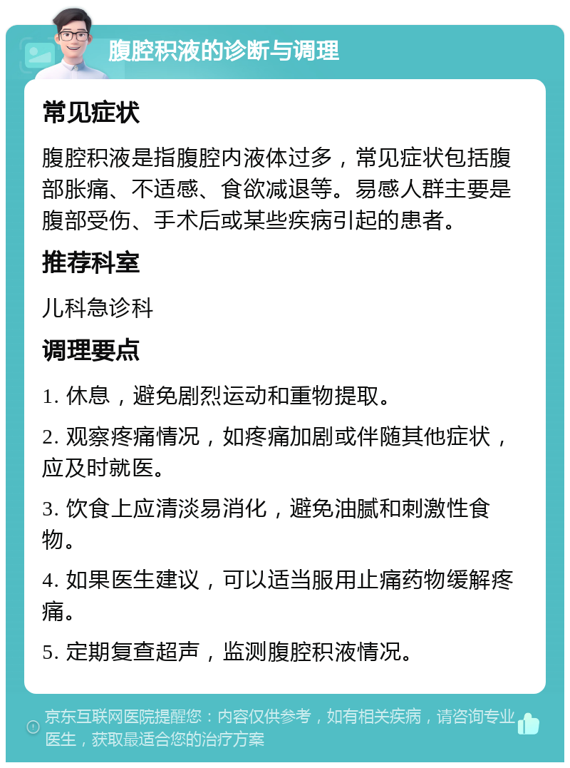 腹腔积液的诊断与调理 常见症状 腹腔积液是指腹腔内液体过多，常见症状包括腹部胀痛、不适感、食欲减退等。易感人群主要是腹部受伤、手术后或某些疾病引起的患者。 推荐科室 儿科急诊科 调理要点 1. 休息，避免剧烈运动和重物提取。 2. 观察疼痛情况，如疼痛加剧或伴随其他症状，应及时就医。 3. 饮食上应清淡易消化，避免油腻和刺激性食物。 4. 如果医生建议，可以适当服用止痛药物缓解疼痛。 5. 定期复查超声，监测腹腔积液情况。