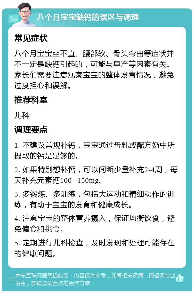 八个月宝宝缺钙的误区与调理 常见症状 八个月宝宝坐不直、腰部软、骨头弯曲等症状并不一定是缺钙引起的，可能与早产等因素有关。家长们需要注意观察宝宝的整体发育情况，避免过度担心和误解。 推荐科室 儿科 调理要点 1. 不建议常规补钙，宝宝通过母乳或配方奶中所摄取的钙是足够的。 2. 如果特别想补钙，可以间断少量补充2-4周，每天补充元素钙100--150mg。 3. 多锻炼、多训练，包括大运动和精细动作的训练，有助于宝宝的发育和健康成长。 4. 注意宝宝的整体营养摄入，保证均衡饮食，避免偏食和挑食。 5. 定期进行儿科检查，及时发现和处理可能存在的健康问题。