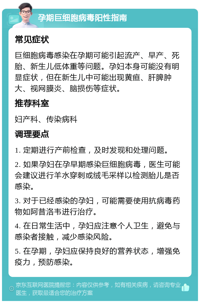 孕期巨细胞病毒阳性指南 常见症状 巨细胞病毒感染在孕期可能引起流产、早产、死胎、新生儿低体重等问题。孕妇本身可能没有明显症状，但在新生儿中可能出现黄疸、肝脾肿大、视网膜炎、脑损伤等症状。 推荐科室 妇产科、传染病科 调理要点 1. 定期进行产前检查，及时发现和处理问题。 2. 如果孕妇在孕早期感染巨细胞病毒，医生可能会建议进行羊水穿刺或绒毛采样以检测胎儿是否感染。 3. 对于已经感染的孕妇，可能需要使用抗病毒药物如阿昔洛韦进行治疗。 4. 在日常生活中，孕妇应注意个人卫生，避免与感染者接触，减少感染风险。 5. 在孕期，孕妇应保持良好的营养状态，增强免疫力，预防感染。