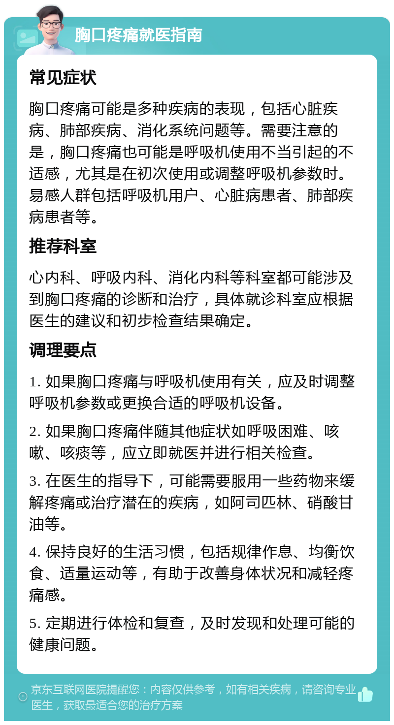 胸口疼痛就医指南 常见症状 胸口疼痛可能是多种疾病的表现，包括心脏疾病、肺部疾病、消化系统问题等。需要注意的是，胸口疼痛也可能是呼吸机使用不当引起的不适感，尤其是在初次使用或调整呼吸机参数时。易感人群包括呼吸机用户、心脏病患者、肺部疾病患者等。 推荐科室 心内科、呼吸内科、消化内科等科室都可能涉及到胸口疼痛的诊断和治疗，具体就诊科室应根据医生的建议和初步检查结果确定。 调理要点 1. 如果胸口疼痛与呼吸机使用有关，应及时调整呼吸机参数或更换合适的呼吸机设备。 2. 如果胸口疼痛伴随其他症状如呼吸困难、咳嗽、咳痰等，应立即就医并进行相关检查。 3. 在医生的指导下，可能需要服用一些药物来缓解疼痛或治疗潜在的疾病，如阿司匹林、硝酸甘油等。 4. 保持良好的生活习惯，包括规律作息、均衡饮食、适量运动等，有助于改善身体状况和减轻疼痛感。 5. 定期进行体检和复查，及时发现和处理可能的健康问题。