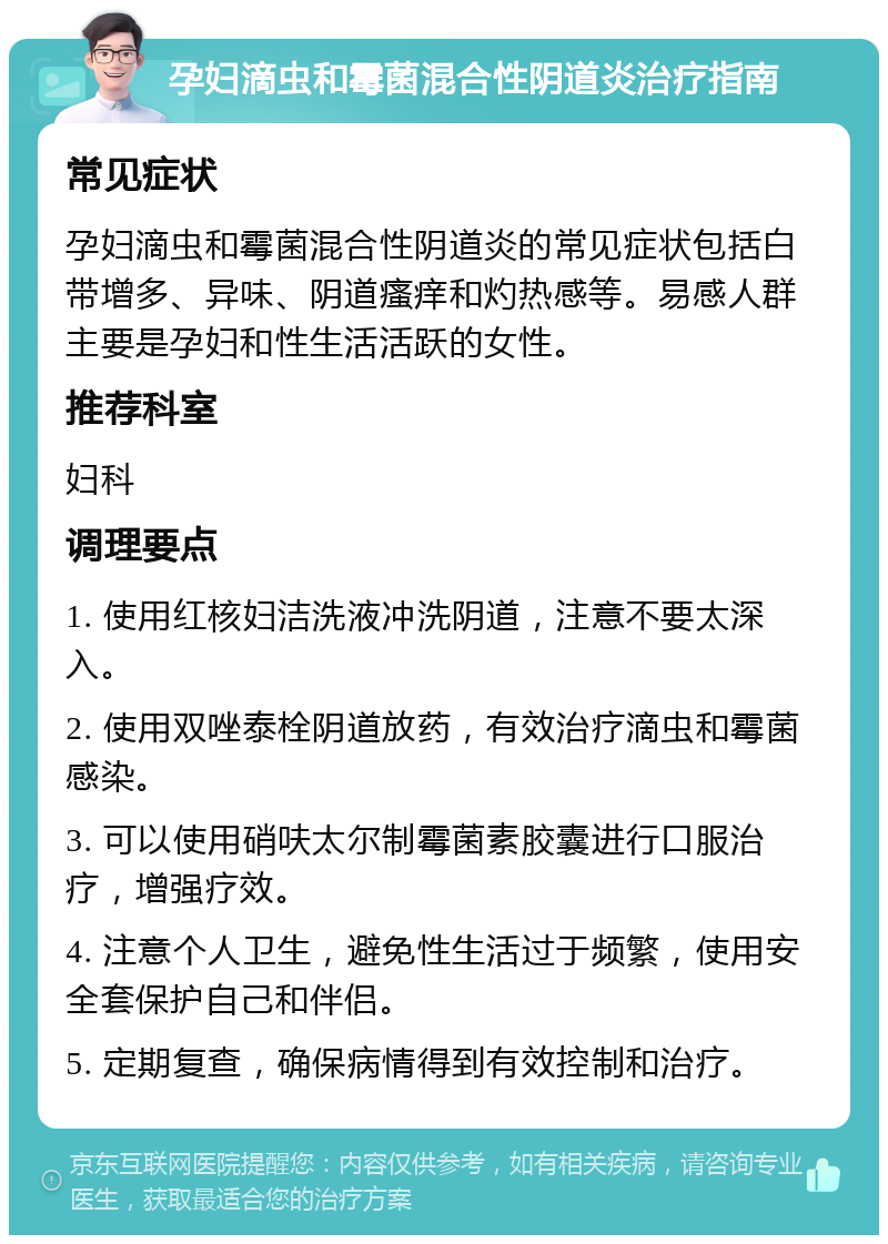 孕妇滴虫和霉菌混合性阴道炎治疗指南 常见症状 孕妇滴虫和霉菌混合性阴道炎的常见症状包括白带增多、异味、阴道瘙痒和灼热感等。易感人群主要是孕妇和性生活活跃的女性。 推荐科室 妇科 调理要点 1. 使用红核妇洁洗液冲洗阴道，注意不要太深入。 2. 使用双唑泰栓阴道放药，有效治疗滴虫和霉菌感染。 3. 可以使用硝呋太尔制霉菌素胶囊进行口服治疗，增强疗效。 4. 注意个人卫生，避免性生活过于频繁，使用安全套保护自己和伴侣。 5. 定期复查，确保病情得到有效控制和治疗。