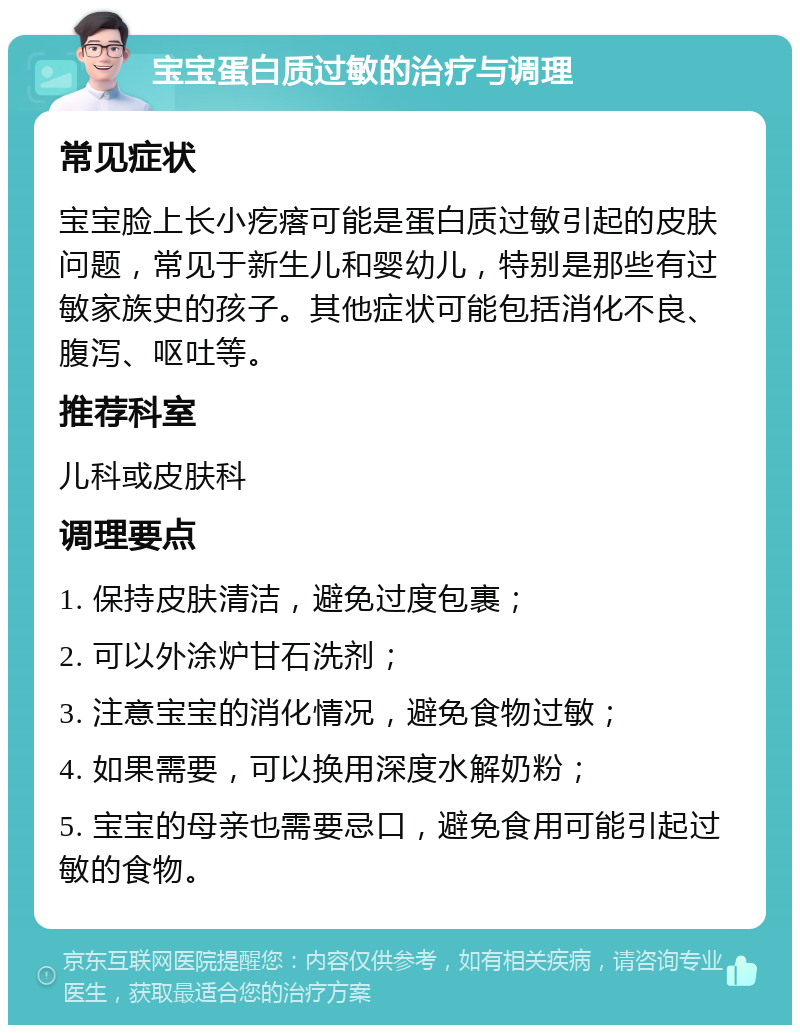 宝宝蛋白质过敏的治疗与调理 常见症状 宝宝脸上长小疙瘩可能是蛋白质过敏引起的皮肤问题，常见于新生儿和婴幼儿，特别是那些有过敏家族史的孩子。其他症状可能包括消化不良、腹泻、呕吐等。 推荐科室 儿科或皮肤科 调理要点 1. 保持皮肤清洁，避免过度包裹； 2. 可以外涂炉甘石洗剂； 3. 注意宝宝的消化情况，避免食物过敏； 4. 如果需要，可以换用深度水解奶粉； 5. 宝宝的母亲也需要忌口，避免食用可能引起过敏的食物。