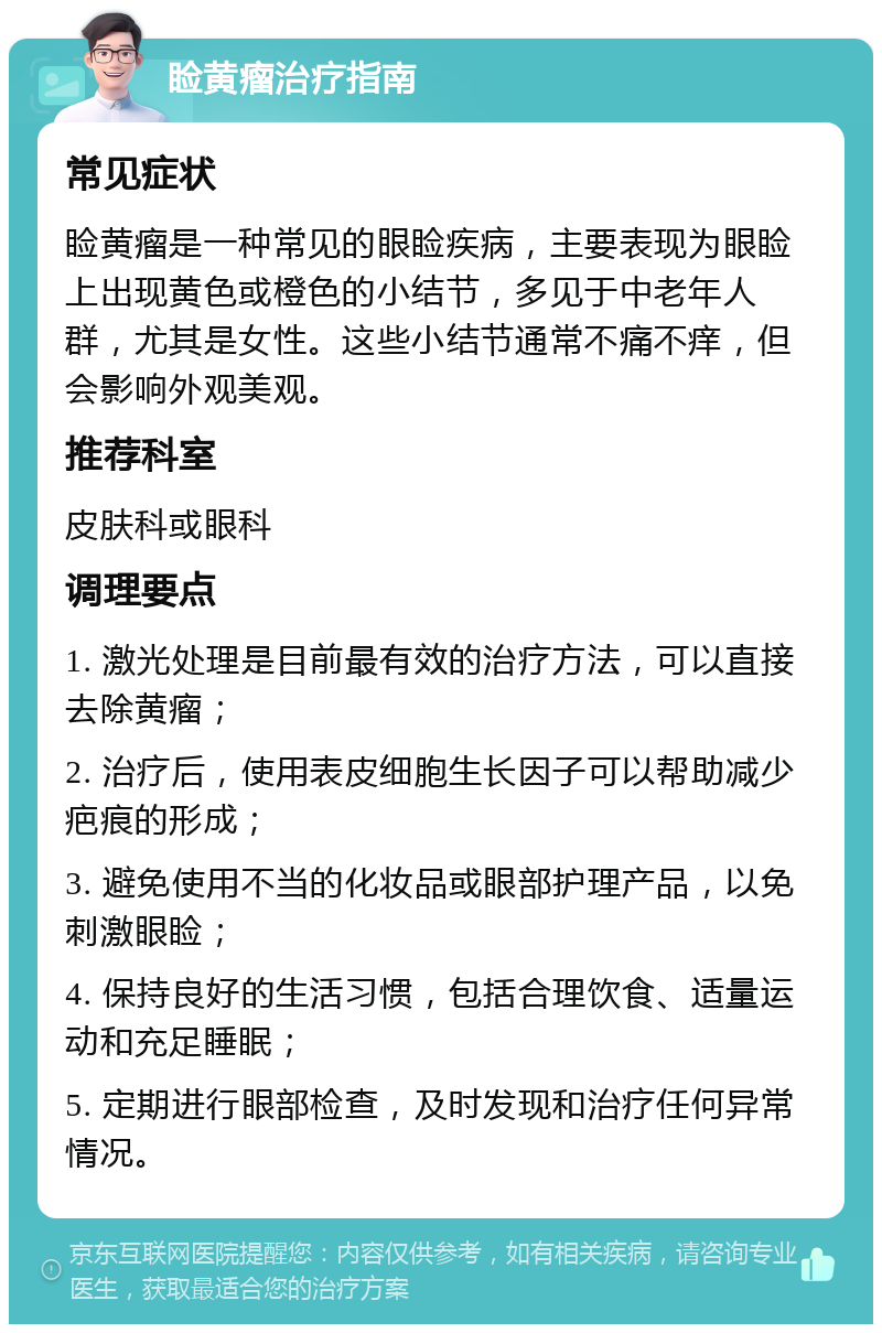 睑黄瘤治疗指南 常见症状 睑黄瘤是一种常见的眼睑疾病，主要表现为眼睑上出现黄色或橙色的小结节，多见于中老年人群，尤其是女性。这些小结节通常不痛不痒，但会影响外观美观。 推荐科室 皮肤科或眼科 调理要点 1. 激光处理是目前最有效的治疗方法，可以直接去除黄瘤； 2. 治疗后，使用表皮细胞生长因子可以帮助减少疤痕的形成； 3. 避免使用不当的化妆品或眼部护理产品，以免刺激眼睑； 4. 保持良好的生活习惯，包括合理饮食、适量运动和充足睡眠； 5. 定期进行眼部检查，及时发现和治疗任何异常情况。