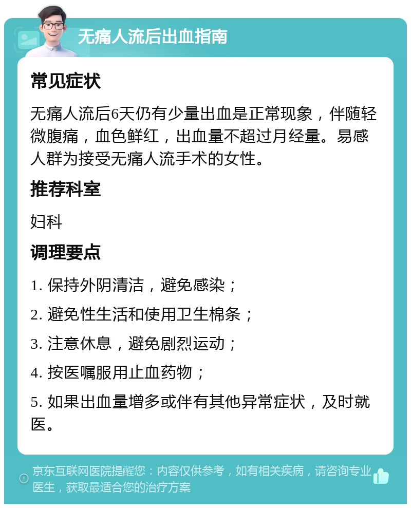 无痛人流后出血指南 常见症状 无痛人流后6天仍有少量出血是正常现象，伴随轻微腹痛，血色鲜红，出血量不超过月经量。易感人群为接受无痛人流手术的女性。 推荐科室 妇科 调理要点 1. 保持外阴清洁，避免感染； 2. 避免性生活和使用卫生棉条； 3. 注意休息，避免剧烈运动； 4. 按医嘱服用止血药物； 5. 如果出血量增多或伴有其他异常症状，及时就医。